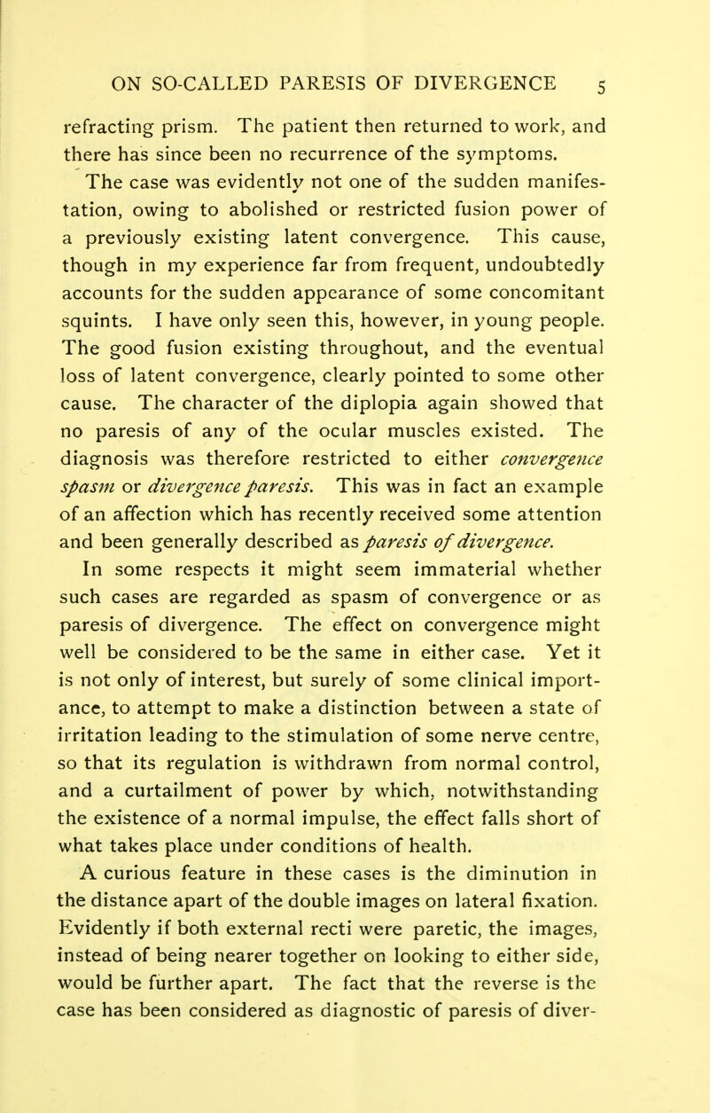 refracting prism. The patient then returned to work, and there has since been no recurrence of the symptoms. The case was evidently not one of the sudden manifes- tation, owing to abolished or restricted fusion power of a previously existing latent convergence. This cause, though in my experience far from frequent, undoubtedly accounts for the sudden appearance of some concomitant squints. I have only seen this, however, in young people. The good fusion existing throughout, and the eventual loss of latent convergence, clearly pointed to some other cause. The character of the diplopia again showed that no paresis of any of the ocular muscles existed. The diagnosis was therefore restricted to either convergence spasm or divergence paresis. This was in fact an example of an affection which has recently received some attention and been generally described as paresis of divergence. In some respects it might seem immaterial whether such cases are regarded as spasm of convergence or as paresis of divergence. The effect on convergence might well be considered to be the same in either case. Yet it is not only of interest, but surely of some clinical import- ance, to attempt to make a distinction between a state of irritation leading to the stimulation of some nerve centre, so that its regulation is withdrawn from normal control, and a curtailment of power by which, notwithstanding the existence of a normal impulse, the effect falls short of what takes place under conditions of health. A curious feature in these cases is the diminution in the distance apart of the double images on lateral fixation. Evidently if both external recti were paretic, the images, instead of being nearer together on looking to either side, would be further apart. The fact that the reverse is the case has been considered as diagnostic of paresis of diver-