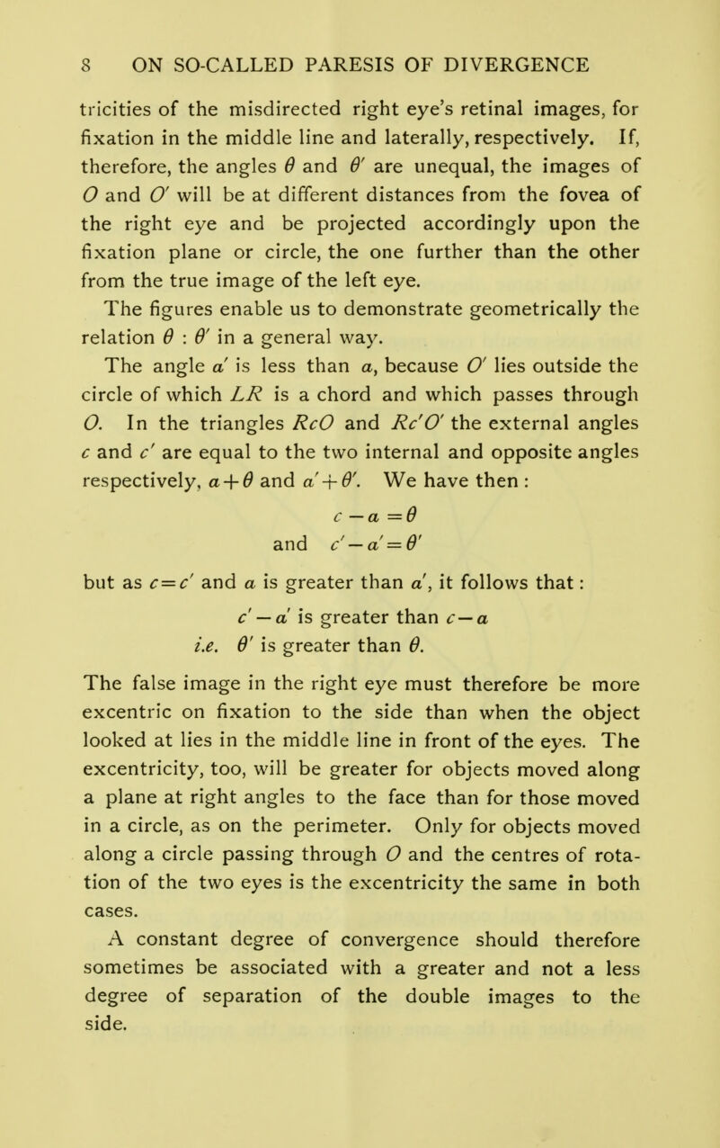 tricities of the misdirected right eye's retinal images, for fixation in the middle line and laterally, respectively. If, therefore, the angles 6 and 6' are unequal, the images of O and 0' will be at different distances from the fovea of the right eye and be projected accordingly upon the fixation plane or circle, the one further than the other from the true image of the left eye. The figures enable us to demonstrate geometrically the relation 6 : & in a general way. The angle a! is less than a, because O' lies outside the circle of which LR is a chord and which passes through O. In the triangles RcO and Rc'O' the external angles c and c' are equal to the two internal and opposite angles respectively, a-f 0 and a -\-6'. We have then : c — a =9 and c' — a = 6' but as c = c' and a is greater than a, it follows that: c — a is greater than c — a i.e. Q' is greater than 0. The false image in the right eye must therefore be more excentric on fixation to the side than when the object looked at lies in the middle line in front of the eyes. The excentricity, too, will be greater for objects moved along a plane at right angles to the face than for those moved in a circle, as on the perimeter. Only for objects moved along a circle passing through O and the centres of rota- tion of the two eyes is the excentricity the same in both cases. A constant degree of convergence should therefore sometimes be associated with a greater and not a less degree of separation of the double images to the side.