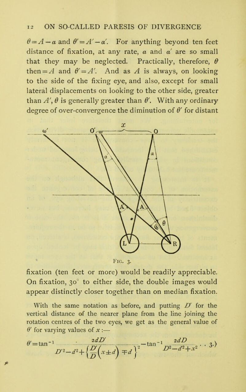 6 = A— a and 0' = A' — a. For anything beyond ten feet distance of fixation, at any rate, a and a are so small that they may be neglected. Practically, therefore, & then = ^4 and 6' = A\ And as A is always, on looking to the side of the fixing eye, and also, except for small lateral displacements on looking to the other side, greater than A\ 6 is generally greater than 6'. With any ordinary degree of over-convergence the diminution of 0' for distant Fig. 3. fixation (ten feet or more) would be readily appreciable. On fixation, 300 to either side, the double images would appear distinctly closer together than on median fixation. With the same notation as before, and putting D' for the vertical distance of the nearer plane from the line joining the rotation centres of the two eyes, we get as the general value of 0' for varying values of x :— 2dD . 2dD (9'^tan1 — tan -1 • • 3.)