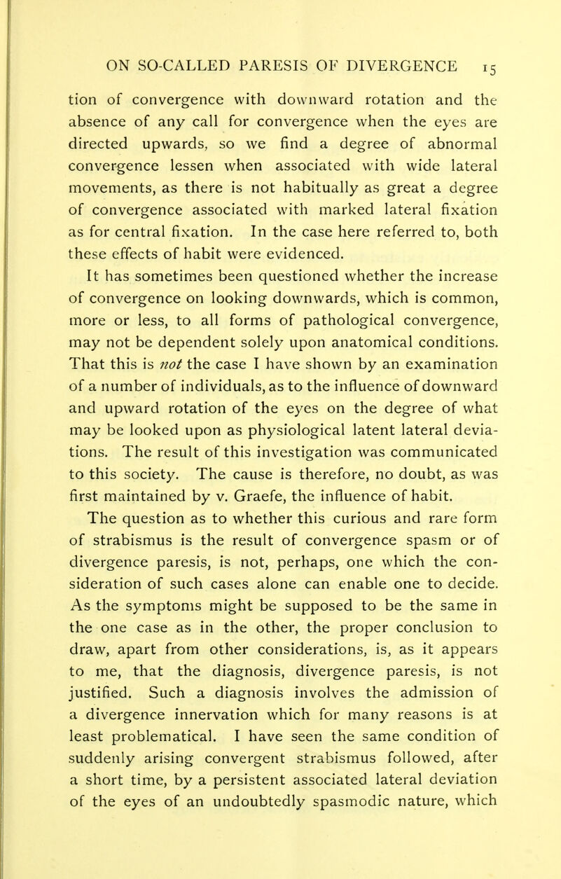 tion of convergence with downward rotation and the absence of any call for convergence when the eyes are directed upwards, so we find a degree of abnormal convergence lessen when associated with wide lateral movements, as there is not habitually as great a degree of convergence associated with marked lateral fixation as for central fixation. In the case here referred to, both these effects of habit were evidenced. It has sometimes been questioned whether the increase of convergence on looking downwards, which is common, more or less, to all forms of pathological convergence, may not be dependent solely upon anatomical conditions. That this is not the case I have shown by an examination of a number of individuals, as to the influence of downward and upward rotation of the eyes on the degree of what may be looked upon as physiological latent lateral devia- tions. The result of this investigation was communicated to this society. The cause is therefore, no doubt, as was first maintained by v. Graefe, the influence of habit. The question as to whether this curious and rare form of strabismus is the result of convergence spasm or of divergence paresis, is not, perhaps, one which the con- sideration of such cases alone can enable one to decide. As the symptoms might be supposed to be the same in the one case as in the other, the proper conclusion to draw, apart from other considerations, is, as it appears to me, that the diagnosis, divergence paresis, is not justified. Such a diagnosis involves the admission of a divergence innervation which for many reasons is at least problematical. I have seen the same condition of suddenly arising convergent strabismus followed, after a short time, by a persistent associated lateral deviation of the eyes of an undoubtedly spasmodic nature, which