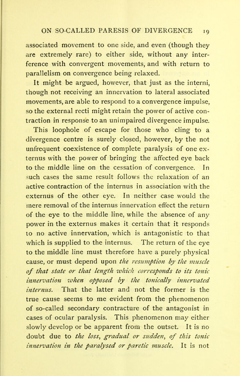 associated movement to one side, and even (though they are extremely rare) to either side, without any inter- ference with convergent movements, and with return to parallelism on convergence being relaxed. It might be argued, however, that just as the interni, though not receiving an innervation to lateral associated movements, are able to respond to a convergence impulse, so the external recti might retain the power of active con- traction in response to an unimpaired divergence impulse. This loophole of escape for those who cling to a divergence centre is surely closed, however, by the not unfrequent coexistence of complete paralysis of one ex- ternus with the power of bringing the affected eye back to the middle line on the cessation of convergence. In such cases the same result follows the relaxation of an active contraction of the internus in association with the externus of the other eye. In neither case would the mere removal of the internus innervation effect the return of the eye to the middle line, while the absence of any power in the externus makes it certain that it responds to no active innervation, which is antagonistic to that which is supplied to the internus. The return of the eye to the middle line must therefore have a purely physical cause, or must depend upon the resumption by tJie muscle of that state or that length which corresponds to its tonic innervation when opposed by the tonically innervated internus. That the latter and not the former is the true cause seems to me evident from the phenomenon of so-called secondary contracture of the antagonist in cases of ocular paralysis. This phenomenon may either slowly develop or be apparent from the outset. It is no doubt due to the loss, gradual or sudden, of this tonic innervation in the paralysed or paretic muscle. It is not