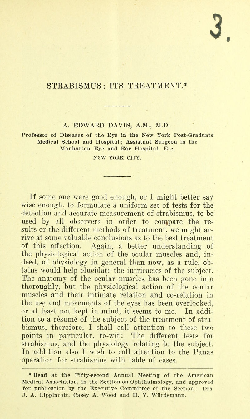 STRABISMUS; ITS TREATMENT.* A. EDWARD DAVIS, A.M., M.D. Professor of Diseases of the Eye in the New Yorli Post-Graduate Medical School and Hospital; Assistant Surgeon in the Manhattan Eye and Ear Hospital, Etc. NEW YORK CITY. If some one were good enough, or I might better say wise enough, to formulate a uniform set of tests for the detection and accurate measurement of strabismus, to be used by all observers in order to con^pare the re- sults or the different methods of treatment, we might ar- rive at some valuable conclusions as to the best treatment of this affection. Again, a better understanding of the physiological action of the ocular muscles and, in- deed, of physiology in general than now, as a rule, ob- tains would help elucidate the intricacies of the subject. The anatomy of the ocular muscles has been gone into thoroughly, but the physiological action of the ocular muscles and their intimate relation and co-relation in the use and movements of the eyes has been overlooked, or at least not kept in mind, it seems to me. In addi- tion to a resume of the subject of the treatment of stra bismus, therefore, I shall call attention to these two points in particular, to-wit: The different tests for strabismus, and the physiology relating to the subject. In addition also I wish to call attention to the Panas operation for strabismus with table of cases. • Read at the Fifty-second Annual Meeting of the American Medical Association, in the Section on Ophthalmology, and approved for publication by the Executive Committee of the Section : Drs J. A. Lippincott, Casey A. Wood and H. V. Wiirdemann.