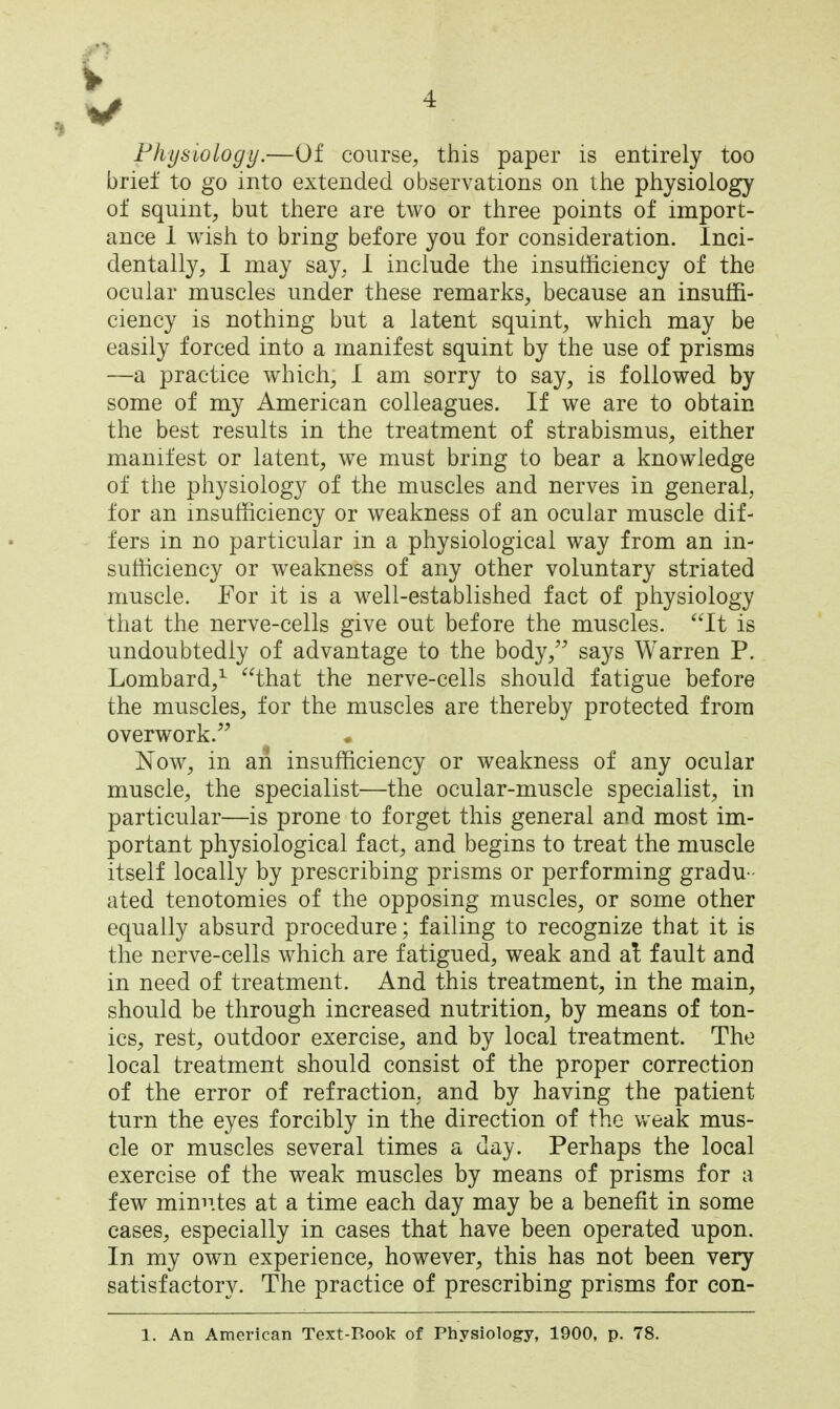 Physiology.—Of course, this paper is entirely too brief to go into extended observations on ilie physiology of squint, but there are two or three points of import- ance 1 wish to bring before you for consideration. Inci- dentally, I may say. 1 include the insufficiency of the ocular muscles under these remarks, because an insuffi- ciency is nothing but a latent squint, which may be easily forced into a manifest squint by the use of prisms —a practice which, I am sorry to say, is followed by some of my American colleagues. If we are to obtain the best results in the treatment of strabismus, either manifest or latent, we must bring to bear a knowledge of the physiology of the muscles and nerves in general, for an insufficiency or weakness of an ocular muscle dif- fers in no particular in a physiological way from an in- sufficiency or weakness of any other voluntary striated muscle. For it is a well-established fact of physiology that the nerve-cells give out before the muscles. It is undoubtedly of advantage to the body, says Warren P. Lombard,^ that the nerve-cells should fatigue before the muscles, for the muscles are thereby protected from overwork. Now, in ah insufficiency or weakness of any ocular muscle, the specialist—the ocular-muscle specialist, in particular—is prone to forget this general and most im- portant physiological fact, and begins to treat the muscle itself locally by prescribing prisms or performing gradu- ated tenotomies of the opposing muscles, or some other equally absurd procedure; failing to recognize that it is the nerve-cells which are fatigued, weak and at fault and in need of treatment. And this treatment, in the main, should be through increased nutrition, by means of ton- ics, rest, outdoor exercise, and by local treatment. The local treatment should consist of the proper correction of the error of refraction, and by having the patient turn the eyes forcibly in the direction of the weak mus- cle or muscles several times a day. Perhaps the local exercise of the weak muscles by means of prisms for a few minn.tes at a time each day may be a benefit in some cases, especially in cases that have been operated upon. In my own experience, however, this has not been very satisfactory. The practice of prescribing prisms for con-