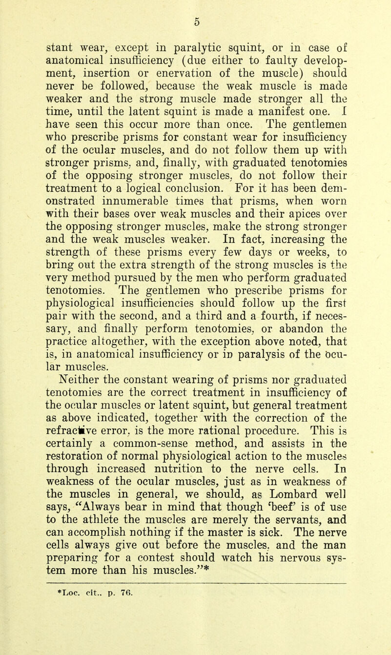 stant wear, except in paralytic squint^, or in case of anatomical insufficiency (due either to faulty develop- ment, insertion or enervation of the muscle) should never be followed, because the weak muscle is made weaker and the strong muscle made stronger all the time, until the latent squint is made a manifest one. I have seen this occur more than once. The gentlemen who prescribe prisms for constant wear for insufficiency of the ocular muscles, and do not follow them up with stronger prisms, and, finally, with graduated tenotomies of the opposing stronger muscles, do not follow their treatment to a logical conclusion. For it has been dem- onstrated innumerable times that prisms, when worn with their bases over weak muscles and their apices over the opposing stronger muscles, make the strong stronger and the weak muscles weaker. In fact, increasing the strength of these prisms every few days or weeks, to bring out the extra strength of the strong muscles is the very method pursued by the men who perform graduated tenotomies. The gentlemen who prescribe prisms for physiological insufficiencies should follow up the first pair with the second, and a third and a fourth, if neces- sary, and finally perform tenotomies, or abandon the practice altogether, with the exception above noted, that is, in anatomical insufficiency or in paralysis of the Ocu- lar muscles. Neither the constant wearing of prisms nor graduated tenotomies are the correct treatment in insufficiency of the ocular muscles or latent squint, but general treatment as above indicated, together with the correction of the refracMve error, is the more rational procedure. This is certainly a common-sense method, and assists in the restoration of normal physiological action to the muscles through increased nutrition to the nerve cells. In weakness of the ocular muscles, just as in weakness of the muscles in general, we should, as Lombard well says, Always bear in mind that though ^beef is of use to the athlete the muscles are merely the servants, and can accomplish nothing if the master is sick. The nerve cells always give out before the muscles, and the man preparing for a contest should watch his nervous sys- tem more than his muscles.* *Loc. cit.. p. 7(5.