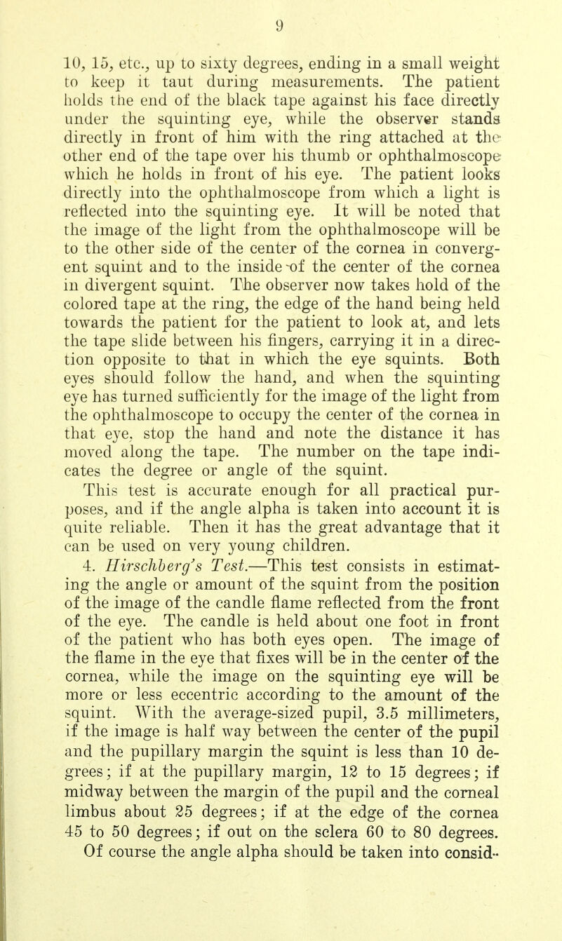 10, 15, etc., up to sixty degrees, ending in a small weight to keep it taut during measurements. The patient holds the end of the black tape against his face directly under the squinting eye, while the observer stands directly in front of him with the ring attached at the other end of the tape over his thumb or ophthalmoscope which he holds in front of his eye. The patient looks directly into the ophthalmoscope from which a light is reflected into the squinting eye. It will be noted that the image of the light from the ophthalmoscope will be to the other side of the center of the cornea in converg- ent squint and to the inside ^of the center of the cornea in divergent squint. The observer now takes hold of the colored tape at the ring, the edge of the hand being held towards the patient for the patient to look at, and lets the tape slide between his fingers, carrying it in a direc- tion opposite to that in which the eye squints. Both eyes should follow the hand, and when the squinting eye has turned sufficiently for the image of the light from the ophthalmoscope to occupy the center of the cornea in that eye, stop the hand and note the distance it has moved along the tape. The number on the tape indi- cates the degree or angle of the squint. This test is accurate enough for all practical pur- poses, and if the angle alpha is taken into account it is quite reliable. Then it has the great advantage that it can be used on very young children. 4. HirscWberg's Test.—This test consists in estimat- ing the angle or amount of the squint from the position of the image of the candle flame reflected from the front of the eye. The candle is held about one foot in front of the patient who has both eyes open. The image of the flame in the eye that fixes will be in the center of the cornea, while the image on the squinting eye will be more or less eccentric according to the amount of the squint. With the average-sized pupil, 3.5 millimeters, if the image is half way between the center of the pupil and the pupillary margin the squint is less than 10 de- grees; if at the pupillary margin, 12 to 15 degrees; if midway between the margin of the pupil and the corneal limbus about 25 degrees; if at the edge of the cornea 45 to 50 degrees; if out on the sclera 60 to 80 degrees. Of course the angle alpha should be taken into consid-