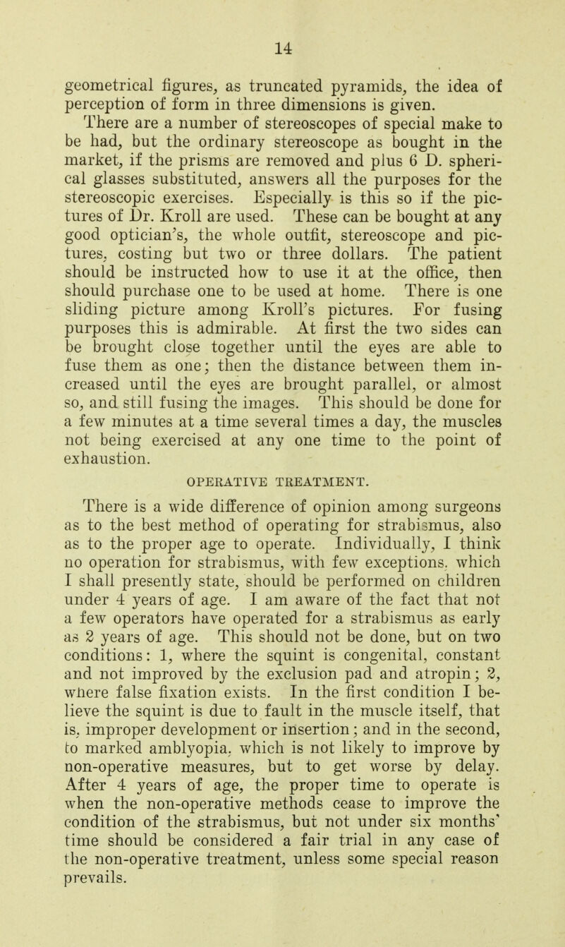 geometrical figures, as truncated pyramids, the idea of perception of form in three dimensions is given. There are a number of stereoscopes of special make to be had, but the ordinary stereoscope as bought in the market, if the prisms are removed and plus 6 D. spheri- cal glasses substituted, answers all the purposes for the stereoscopic exercises. Especially is this so if the pic- tures of Dr. Kroll are used. These can be bought at any good optician^s, the whole outfit, stereoscope and pic- tures, costing but two or three dollars. The patient should be instructed how to use it at the office, then should purchase one to be used at home. There is one sliding picture among Kroll's pictures. For fusing purposes this is admirable. At first the two sides can be brought close together until the eyes are able to fuse them as one; then the distance between them in- creased until the eyes are brought parallel, or almost so, and still fusing the images. This should be done for a few minutes at a time several times a day, the muscles not being exercised at any one time to the point of exhaustion. OPERATIVE TREATMENT. There is a wide difference of opinion among surgeons as to the best method of operating for strabismus, also as to the proper age to operate. Individually, I think no operation for strabismus, with few exceptions, which I shall presently state, should be performed on children under 4 years of age. I am aware of the fact that not a few operators have operated for a strabismus as early as 2 years of age. This should not be done, but on two conditions: 1, where the squint is congenital, constant and not improved by the exclusion pad and atropin; 2, wnere false fixation exists. In the first condition I be- lieve the squint is due to fault in the muscle itself, that iS; improper development or insertion; and in the second, to marked amblyopia, which is not likely to improve by non-operative measures, but to get worse by delay. After 4 years of age, the proper time to operate is when the non-operative methods cease to improve the condition of the strabismus, but not under six months' time should be considered a fair trial in any case of the non-operative treatment, unless some special reason prevails.