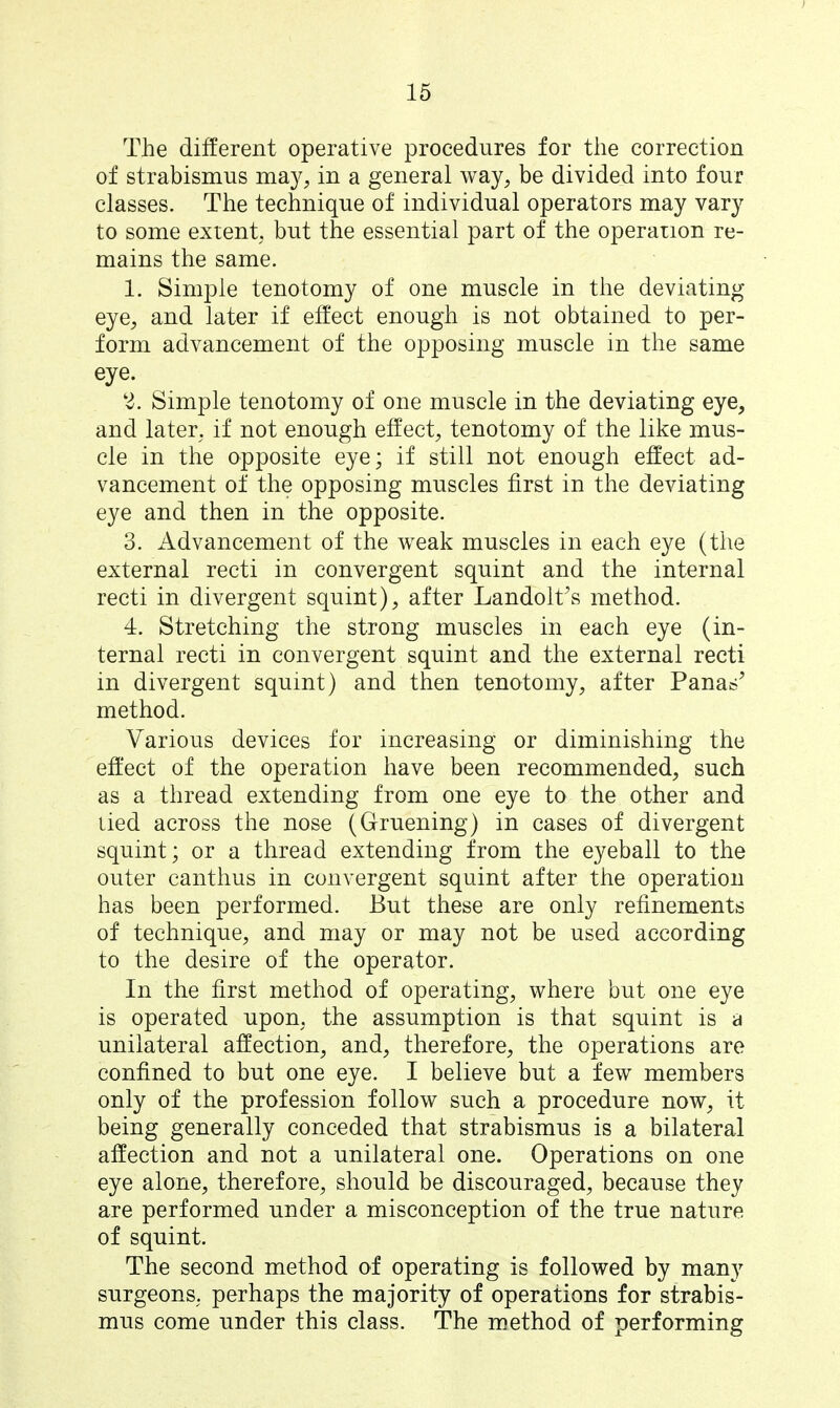 15 The different operative procedures for the correction of strabismus ma}^;, in a general way, be divided into four classes. The technique of individual operators may vary to some extent, but the essential part of the operation re- mains the same. 1. Simple tenotomy of one muscle in the deviating eye, and later if effect enough is not obtained to per- form advancement of the opposing muscle in the same eye. 2. Simple tenotomy of one muscle in the deviating eye, and later, if not enough effect, tenotomy of the like mus- cle in the opposite eye; if still not enough effect ad- vancement of the opposing muscles first in the deviating eye and then in the opposite. 3. Advancement of the weak muscles in each eye (the external recti in convergent squint and the internal recti in divergent squint), after Landolt^s method. 4. Stretching the strong muscles in each eye (in- ternal recti in convergent squint and the external recti in divergent squint) and then tenotomy, after Panas' method. Various devices for increasing or diminishing the effect of the operation have been recommended, such as a thread extending from one eye to the other and tied across the nose (Gruening) in cases of divergent squint; or a thread extending from the eyeball to the outer canthus in convergent squint after the operation has been performed. But these are only refinements of technique, and may or may not be used according to the desire of the operator. In the first method of operating, where but one eye is operated upon, the assumption is that squint is a unilateral affection, and, therefore, the operations are confined to but one eye. I believe but a few members only of the profession follow such a procedure now, it being generally conceded that strabismus is a bilateral affection and not a unilateral one. Operations on one eye alone, therefore, should be discouraged, because they are performed under a misconception of the true nature of squint. The second method of operating is followed by many surgeons, perhaps the majority of operations for strabis- mus come under this class. The method of performing