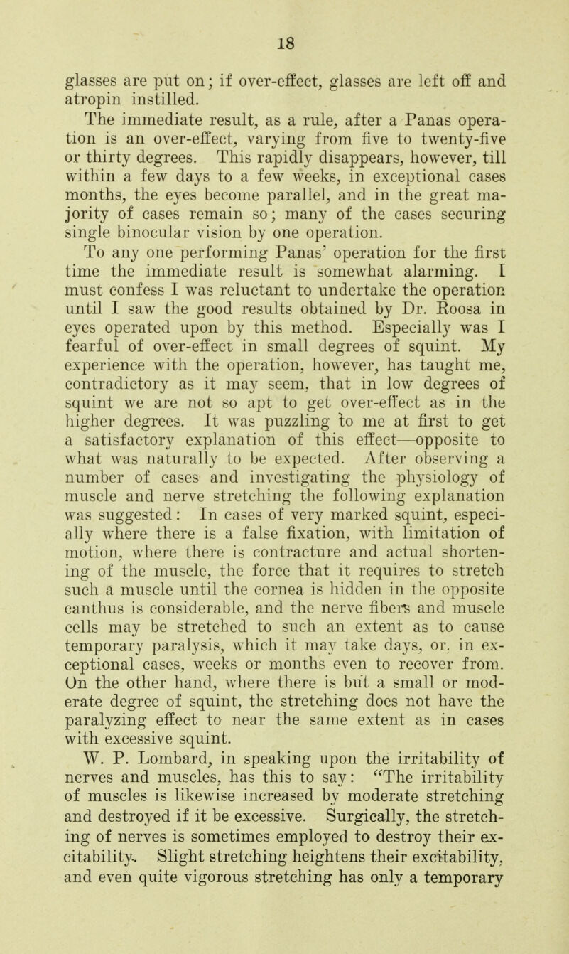 glasses are put on; if over-effect, glasses are left off and ati'opin instilled. The immediate result, as a rule, after a Panas opera- tion is an over-effect, varying from five to twenty-five or thirty degrees. This rapidly disappears, however, till within a few days to a few weeks, in exceptional cases months, the eyes become parallel, and in the great ma- jority of cases remain so; many of the cases securing single binocular vision by one operation. To any one performing Panas' operation for the first time the immediate result is somewhat alarming. I must confess 1 was reluctant to undertake the operation until I saw the good results obtained by Dr. Eoosa in eyes operated upon by this method. Especially was I fearful of over-effect in small degrees of squint. My experience with the operation, however, has taught me, contradictory as it may seem, that in low degrees of squint we are not so apt to get over-effect as in the higher degrees. It was puzzling lo me at first to get a satisfactory explanation of this effect—opposite to what was naturally to be expected. After observing a number of cases and investigating the physiology of muscle and nerve stretching the following explanation was suggested: In cases of very marked squint, especi- ally where there is a false fixation, with limitation of motion, where there is contracture and actual shorten- ing of the muscle, the force that it requires to stretch such a muscle until the cornea is hidden in the opposite canthus is considerable, and the nerve fibei-^ and muscle cells may be stretched to such an extent as to cause temporary paralysis, which it may take days, or. in ex- ceptional cases, weeks or months even to recover from. On the other hand, where there is but a small or mod- erate degree of squint, the stretching does not have the paralyzing effect to near the same extent as in cases with excessive squint. W. P. Lombard, in speaking upon the irritability of nerves and muscles, has this to say: The irritability of muscles is likewise increased by moderate stretching and destroyed if it be excessive. Surgically, the stretch- ing of nerves is sometimes employed to destroy their ex- citability. Slight stretching heightens their excitability, and even quite vigorous stretching has only a temporary