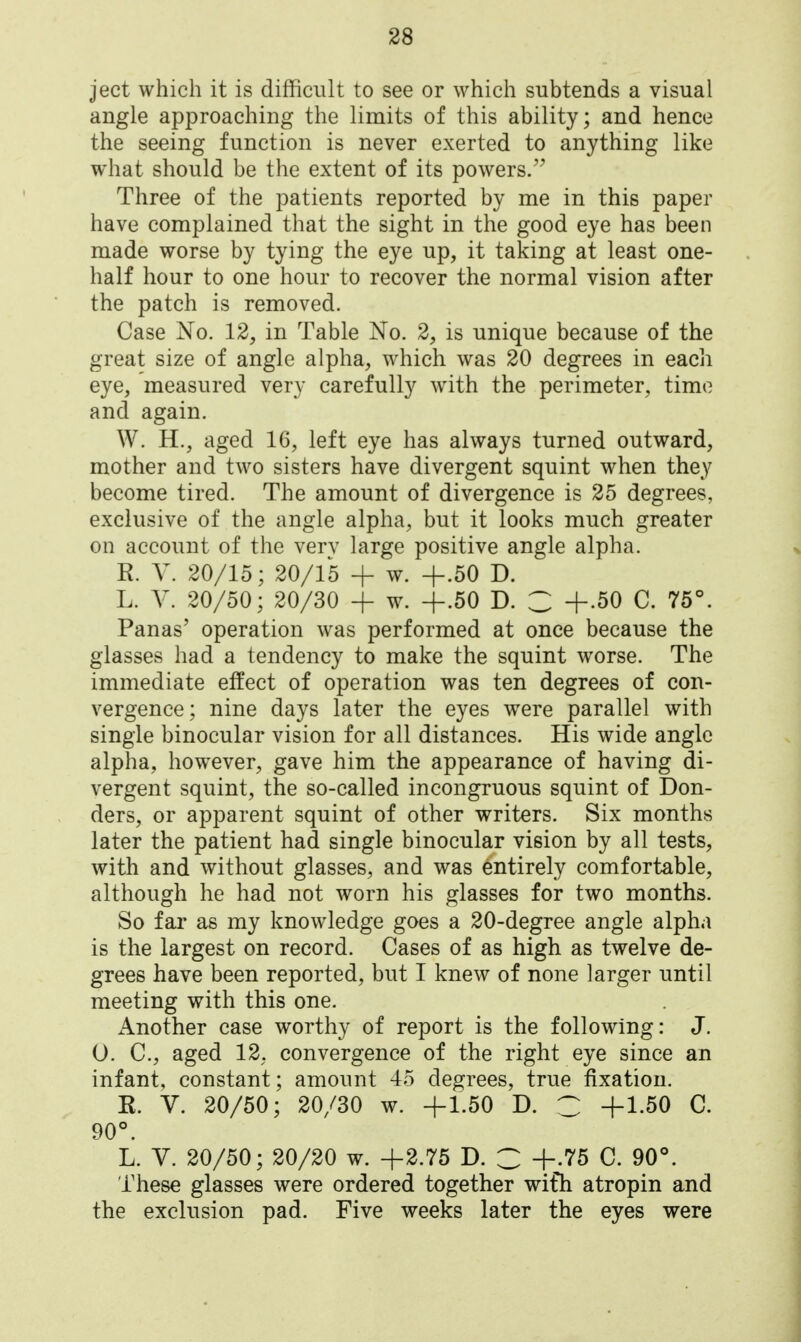 ject which it is difficult to see or which subtends a visual angle approaching the limits of this ability; and hence the seeing function is never exerted to anything like what should be the extent of its powers. Three of the patients reported by me in this paper have complained that the sight in the good eye has been made worse by tying the eye up, it taking at least one- half hour to one hour to recover the normal vision after the patch is removed. Case No. 12, in Table No. 2, is unique because of the great size of angle alpha, which was 20 degrees in each eye, measured very carefully with the perimeter, time and again. W. H., aged 16, left eye has always turned outward, mother and two sisters have divergent squint when they become tired. The amount of divergence is 25 degrees, exclusive of the angle alpha, but it looks much greater on account of the verv large positive angle alpha. R. V. 20/15; 20/15 + w. +.50 D. L. V. 20/50; 20/30 + w. +.50 D. C +.50 C. 75°. Panas' operation was performed at once because the glasses had a tendency to make the squint worse. The immediate effect of operation was ten degrees of con- vergence; nine days later the eyes were parallel with single binocular vision for all distances. His wide angle alpha, however, gave him the appearance of having di- vergent squint, the so-called incongruous squint of Bon- ders, or apparent squint of other writers. Six months later the patient had single binocular vision by all tests, with and without glasses, and was entirely comfortable, although he had not worn his glasses for two months. So far as my knowledge goes a 20-degree angle alpha is the largest on record. Cases of as high as twelve de- grees have been reported, but I knew of none larger until meeting with this one. Another case worthy of report is the following: J. 0. C, aged 12, convergence of the right eye since an infant, constant; amount 45 degrees, true fixation. R. V. 20/50; 20/30 w. +1.50 D. C +1-50 C. 90°. L. V. 20/50; 20/20 w. +2.75 D. C +.75 C. 90°. These glasses were ordered together wifh a tropin and the exclusion pad. Five weeks later the eyes were