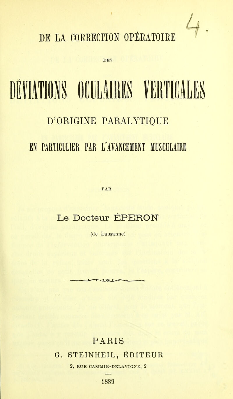 DES DÉVIATIONS OCULAIRES VERTICALES D'ORIGINE PARALYTIQUE EN PARTICULIER PAR L'AVANCEMENT MUSCULAIRE PAR Le Docteur ÉPERON (de Lausanne) PARIS G. STEINHEIL, ÉDITEUR 2, RUE CASIMIR-DELAVIGNEj 2 1889