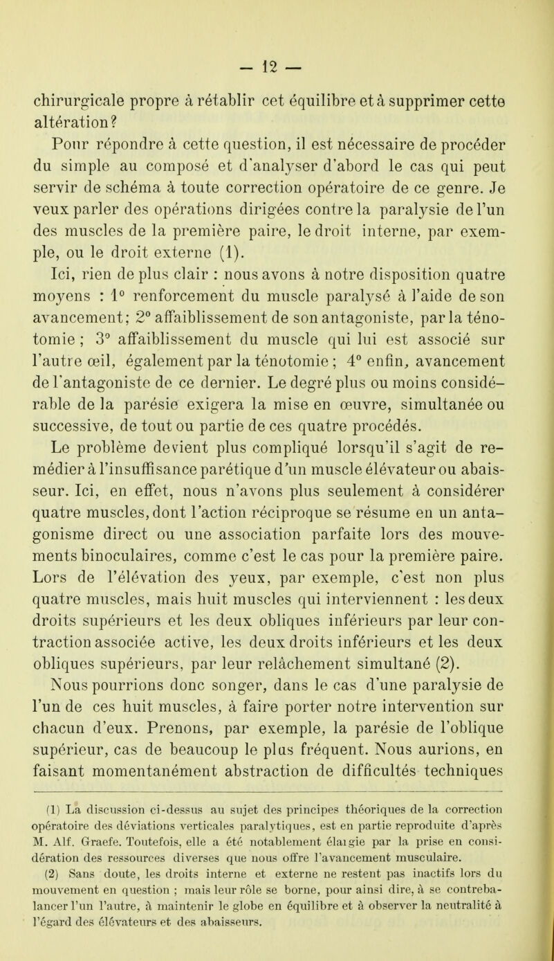 chirurgicale propre à rétablir cet équilibre et à supprimer cette altération? Pour répondre à cette question, il est nécessaire de procéder du simple au composé et d'analyser d'abord le cas qui peut servir de schéma à toute correction opératoire de ce genre. Je veux parler des opérations dirigées contre la paralysie de l'un des muscles de la première paire, le droit interne, par exem- ple, ou le droit externe (1). Ici, rien déplus clair : nous avons à notre disposition quatre moyens : 1° renforcement du muscle paralysé à l'aide de son avancement; 2° affaiblissement de son antagoniste, parla téno- tomie ; 3° affaiblissement du muscle qui lui est associé sur l'autre œil, également par la ténotomie ; 4° enfin, avancement de l'antagoniste de ce dernier. Le degré plus ou moins considé- rable de la parésie exigera la mise en œuvre, simultanée ou successive, de tout ou partie de ces quatre procédés. Le problème devient plus compliqué lorsqu'il s'agit de re- médier à l'insuffisance parétique d un muscle élévateur ou abais- seur. Ici, en effet, nous n'avons plus seulement à considérer quatre muscles, dont l'action réciproque se résume en un anta- gonisme direct ou une association parfaite lors des mouve- ments binoculaires, comme c'est le cas pour la première paire. Lors de l'élévation des yeux, par exemple, c'est non plus quatre muscles, mais huit muscles qui interviennent : les deux droits supérieurs et les deux obliques inférieurs par leur con- traction associée active, les deux droits inférieurs et les deux obliques supérieurs, par leur relâchement simultané (2). Nous pourrions donc songer, dans le cas d'une paralysie de l'un de ces huit muscles, à faire porter notre intervention sur chacun d'eux. Prenons, par exemple, la parésie de l'oblique supérieur, cas de beaucoup le plus fréquent. Nous aurions, en faisant momentanément abstraction de difficultés techniques (1) La discussion ci-dessus au sujet des principes théoriques de la correction opératoire des déviations verticales paralytiques, est en partie reproduite d'après M. Alf. Grraefe. Toutefois, elle a été notablement élaigïe par la prise en consi- dération des ressources diverses que nous offre l'avancement musculaire. (2) Sans doute, les droits interne et externe ne restent pas inactifs lors du mouvement en question ; mais leur rôle se borne, pour ainsi dire, à se contreba- lancer l'un l'autre, à maintenir le globe en équilibre et à observer la neutralité à l'égard des élévateurs et des abaisseurs.