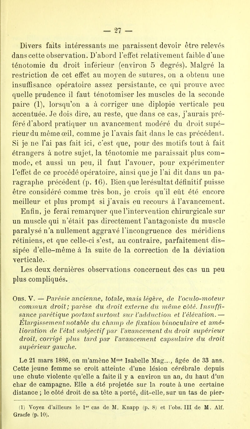 Divers faits intéressants me paraissent devoir être relevés dans cette observation. D'abord l'effet relativement faible d'une ténotomie du droit inférieur (environ 5 degrés). Malgré la restriction de cet effet au moyen de sutures, on a obtenu une insuffisance opératoire assez persistante, ce qui prouve avec quelle prudence il faut ténotomiser les muscles de la seconde paire (1), lorsqu'on a à corriger une diplopie verticale peu accentuée. Je dois dire, au reste, que dans ce cas, j'aurais pré- féré d'abord pratiquer un avancement modéré du droit supé- rieur du même œil, comme je l'avais fait dans le cas précédent. Si je ne l'ai pas fait ici, c'est que, pour des motifs tout à fait étrangers à notre sujet, la ténotomie me paraissait plus com- mode, et aussi un peu, il faut l'avouer, pour expérimenter l'effet de ce procédé opératoire, ainsi que je l'ai dit dans un pa- ragraphe précédent (p. 16). Bien que lerésultat définitif puisse être considéré comme très bon, je crois qu'il eût été encore meilleur et plus prompt si j'avais eu recours à l'avancement. Enfin, je ferai remarquer que l'intervention chirurgicale sur un muscle qui n'était pas directement l'antagoniste du muscle paralysé n'a nullement aggravé l'incongruence des méridiens rétiniens, et que celle-ci s'est, au contraire, parfaitement dis- sipée d'elle-même à la suite de la correction de la déviation verticale. Les deux dernières observations concernent des cas un peu plus compliqués. Obs. V. — Parésie ancienne, totale, mais légère, de Voculo-moteur commun droit; parèse du droit externe du même côté. Insuffi- sance parétique portant surtout sur l'adduction et V élévation.— Elargissement notable du champ de fixation binoculaire et amé- lioration de Vètat subjectif par l'avancement du droit supérieur droit, corrigé plus tard par Vavancement capsulaire du droit supérieur gauche. Le 21 mars 1886, on m'amène Mme Isabelle Mag..,, âgée de 33 ans. Cette jeune femme se croit atteinte d'une lésion cérébrale depuis une chute violente qu'elle a faite il y a environ un an, du haut d'un char de campagne. Elle a été projetée sur la route à une certaine distance ; le côté droit de sa tête a porté, dit-elle, sur un tas de pier- (1) Voyez d'ailleurs le 1er cas de M. Knapp (p. 8) et l'obs. III de M. Alf. Graefe (p. 10).