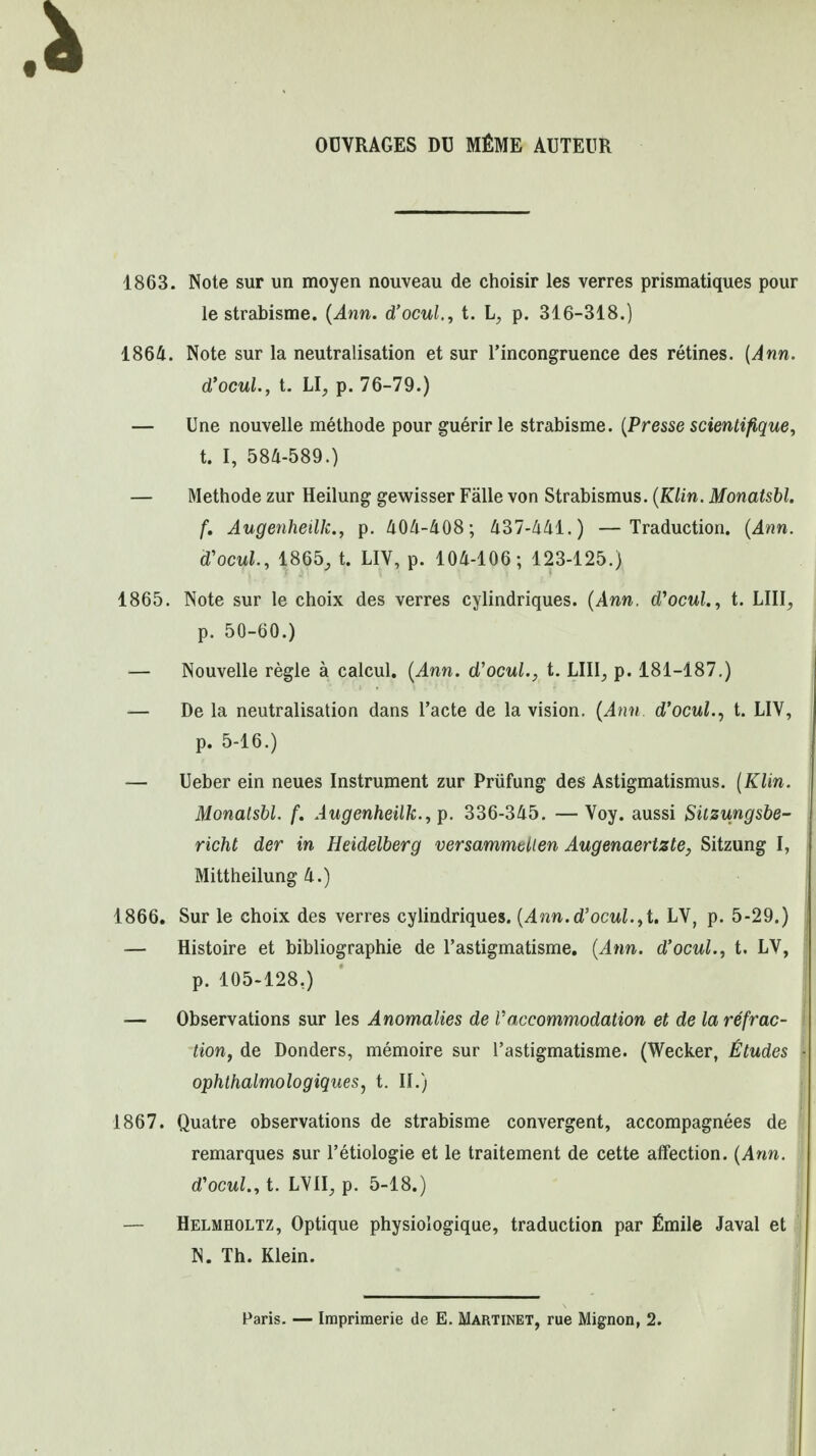 OCVRAGES D13 MfiME AUTEUR 1863. Note sur un moyen nouveau de choisir les verres prismatiques pour le strabisme. {Ann. d'ocul., t. p. 316-318.) 1864. Note sur la neutralisation et sur I'incongruence des retines. [Ann. d'ocuL, t. LI, p. 76-79.) — Une nouvelle methode pour guerir le strabisme. {Presse scientifique^ t. I, 584-589.) — Methode zur Heilung gewisser Falle von Strabismus. {Klin. Monatshl. f, Augenheilk., p. 404-408; 437-441.) —Traduction, {Ann. d'ocul, 1865^ t. LIV, p. 104-106; 123-125.) 1865. Note sur le choix des verres cylindriques. {Ann. d^ocul., t. LIIl;, p. 50-60.) — Nouvelle regie a calcul. {Ann. d'ocul., t. LIII, p. 181-187.) •— De la neutralisation dans I'acte de la vision. {Ann d'ocul.., t. LIV, p. 5-16.) — Ueber ein neues Instrument zur Priifung des Astigmatismus. (Klin. Monalsbl. f. Augenheilk.^i^. 336-345. —Voy. aussi Sitzungsbe- richt der in Heidelberg versammtUen Augenaerizte, Sitzung I, Mittheilung 4.) 1866. Sur le choix des verres cylindriques. [Avin.d'ocul.^i, LV, p. 5-29.) — Histoire et bibliographic de I'astigmatisme. {Ann. d'ocul., t. LV, p. 105-128,) — Observations sur les Anomalies de Vaccommodation et de la refrac- tion, de Bonders, memoire sur Tastigmatisme. (Wecker, Etudes ophthalmologiqueSj t. U.) 1867. Quatre observations de strabisme convergent, accompagnees de remarques sur I'etiologie et le traitement de cette affection. {Ann. d'ocuL, t. LVII, p. 5-18.) — Helmholtz, Optique physiologique, traduction par Emile Javal et | N. Th. Klein. Paris. — Impriraerie de E, Martinet, rue Mignon, 2.