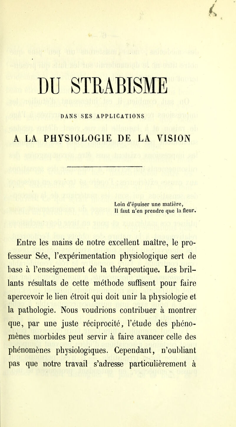 DANS SES APPLICATIONS A LA. PHYSIOLOGIE DE LA VISION Loin d'epuiser une matiere, II faut n'en prendre que la fleur, Entre les mains de notre excellent maitre, le pro- fesseur S6e, Texp^rimentation physiologique sert de base a Penseignement de la th^rapeutique. Les bril- lants resultats de cette methode siifflsent pour faire apercevoir le lien etroit qui doit unir la physiologie et la pathologie. Nous voudrions contribuer a montrer que, par une juste r^ciprocite, I'etude des pheno- m6nes morbides peui servir a faire avancer celle des phenom6nes physiologiques. Cependant, n'oubliant pas que notre travail s'adresse particuli^rement a