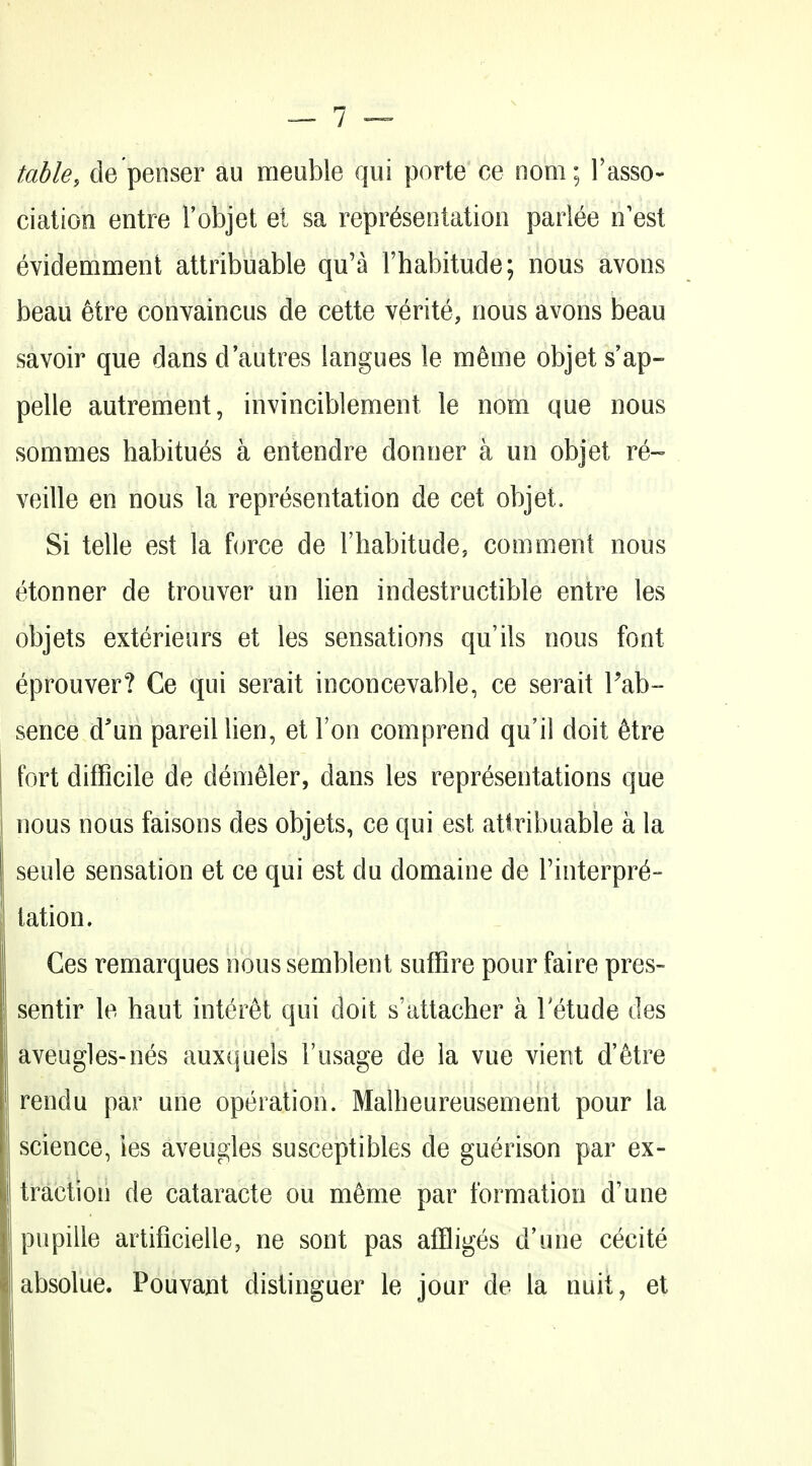 table, de penser au meuble qui porte ce nom; Tasso- ciation entre I'objet el sa representation parlee n'est evidemment attribuable qu'a Fhabitude; nous avons beau 6tre conyaincus de cette verite, nous avons beau savoir que dans d'autres langues le lu^me objet sap- pelle autrement, invinciblement le nom que nous somnies habitues a entendre donner a un objet re- veille en nous la representation de cet objet. Si telle est la force de Fhabitude, comment nous etonner de trouver un Hen indestructible entre les objets exterieurs et les sensations qu'ils nous font eprouver? Ce qui serait inconcevable, ce serait Fab- sence d'un pareillien, et Ton comprend qu'il doit 6tre fort difficile de dem^ler, dans les representations que nous nous faisons des objets, ce qui est attribuable a la seule sensation et ce qui est du domaine de rinterpr^- tation. Ces remarques nous semblent suffire pour faire pres- sentir le haut inter^t qui doit s'attacher a letude des aveugles-nes auxquels I'usage de la vue vient d'etre rendu par une operation. Malheureusement pour la science, les aveugles susceptibles de guerison par ex- traction de cataracte on m^me par formation d'une pupille artificielle, ne sont pas affliges d'une cecite absolue. Pouvant distinguer le jour de la nuit, et