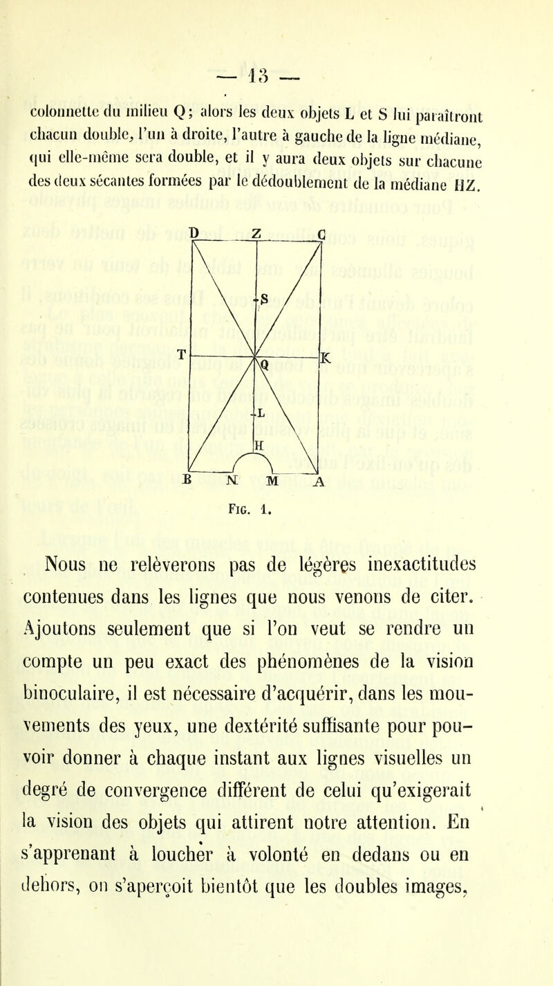 colonnellc du milieu Q; alors les deux objets L et S lui paiaitront chacun double^ I'uu a droite, I'autre a gauche de la ligiie mediane, qui elle-nieme sera double, et il y aura deux objets sur cbacuue des deux secantes formees par le dMoublement de la mediane flZ. T D Z G f / ^fl 1 L \ B MM A Fig. 1. Nous ne rel^verons pas de legeres inexactitudes contenues dans les lignes que nous venous de citer. Ajoutons seulement que si Ton veut se rendre un compte un peu exact des phenomenes de la vision binoculaire, il est necessaire d'acquerir, dans les mou- \enients des yeux, une dextei^ite suffisante pour pou- voir donner a chaque instant aux lignes visuelles un degre de convergence different de celui qu'exigerait la vision des objets qui attirent notre attention. En sapprenant a loucher a volonte en dedans ou en dehors, on s'apercoit bientot que les doubles images.