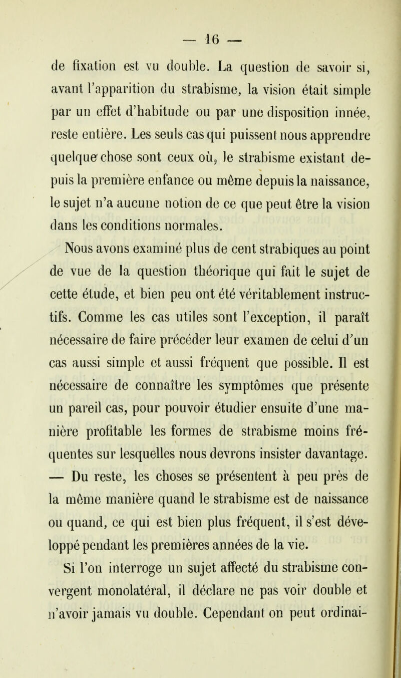 de fixation est vu double. La question de savoir si, avant I'apparition du strabisme, la vision etait simple par un effet d'habitude ou par une disposition innee, reste entiere. Les seuls cas qui puissent nous apprendre quelquer chose sont ceux oii^ le strabisme existant de- puis la premiere enfance ou m6me depuisla naissance, le sujet n'a aucune notion de ce que pent 6tre la vision dans les conditions normales. Nous avons examine plus de cent strabiques au point de vue de la question theorique qui fait le sujet de cette ^tude, et bien pen ont et6 veritablement instruc- tifs. Comme les cas utiles sont I'exception, il parait necessaire de faire preceder leur examen de celui d'un cas aussi simple et aussi frequent que possible. II est necessaire de connaitre les symptomes que presente un pareil cas, pour pouvoir etudier ensuite d'une ma- niere profitable les formes de strabisme moins fr6- quentes sur lesquelles nous devrons insister davantage. — Du reste, les choses se presentent a pen pres de la meme mani^re quand le strabisme est de naissance ou quand, ce qui est bien plus frequent, il s'est deve- loppe pendant les premieres annees de la vie. Si Ton interroge un sujet affecte du strabisme con- vergent monolateral, il declare ne pas voir double et n'avoir jamais vu double. Cependant on pent ordinai-