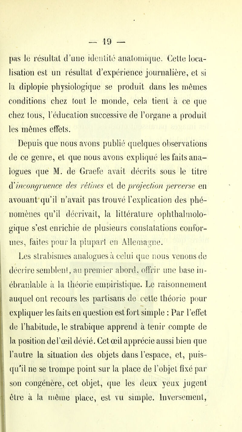 pas le resultat d'uiie ideiilito aiia[oiiii(|i!o. Cetto loca- lisation est Lin resultat d'experience journaliere, et si la diplopie physiologique se produit dans les memes conditions chez toot le monde, cela tient a ce que chez tous, I'educalion successive de Torgane a produit les m6mes efFets. Depuis que nous avons public quelques observations de ce genre, el que nous avons explique les faits ana- logues que M. de Graefe avait decrits sous le titre A'incongruence ties refutes et projection perverse en avouant qu'il n'avait pastrouve I'explicalion des phe- nomenes qu'il decrivait, la litteralure ophthaltnolo- gique s'est enrichie de plosieurs constatations confor- nics, failes pour la plupart en Allemagne. Les strabismes analogies a eelui que nous venous de decrire semblenl , au premier abord., ofFi'ir one base in- ebranlable a la Iheorie empiristique. Le raisonnement auquel out recours les partisans de cette Iheorie pour expliquer les faits en question est fort simple : Par TefTet de rhabitude^le strabique apprend a tenir compte de la position deFoeildevie. Getoeil apprecie aussi bien que I'autre la situation des objets dans Tespace, et, puis- qu'il ne se trompe point sur la place de robjet fixe par son congenere, cet objet, que les deux yeux jugent etre a la in^nie place, est vu simple. Inversement,