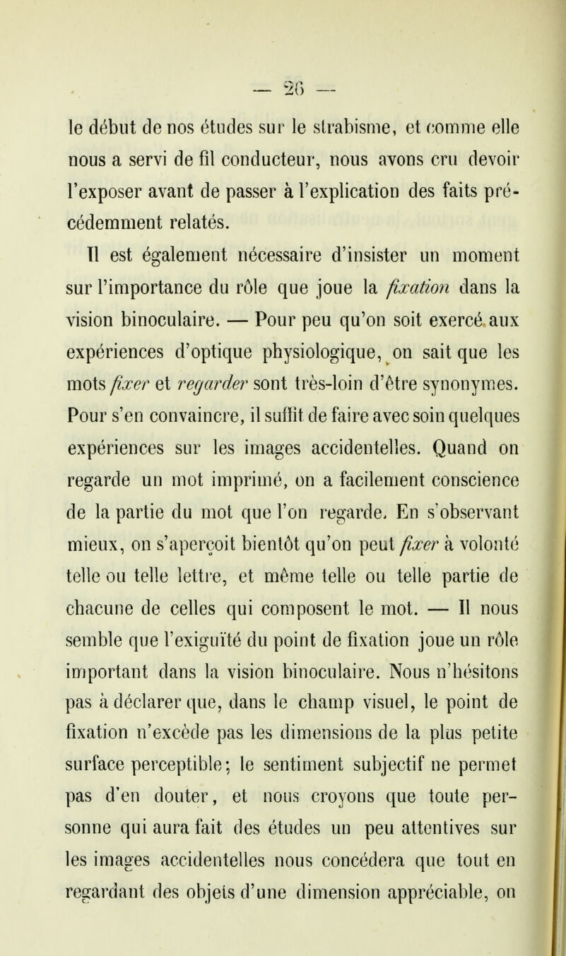 le debut de nos etudes sur le sirabisme, et comme elle nous a servi de fil conducteur, nous avons cru devoir I'exposer avant de passer a Texplication des faits pre- cedemment relates. 11 est egalement necessaire d'insister un moment sur rimportance du role que joue la fixation dans la vision binoculaire. — Pour pen qu'on soit exerct^ aux experiences d'optique physiologique, on sait que les mots fixer et regarder sont tres-loin d'etre synonymes. Pour s'en convaincre, il suilit de faire avec soin quelques experiences sur les images accidentelles. Quand on regarde un mot imprime, on a facilement conscience de la partie du mot que Ton regarde. En s'observant mieux, on s'apercoit bient6t qu'on pent fixer a volonte telle ou telle lettre, et m^me telle ou telle partie de chacune de celles qui composent le mot. — II nous semble que I'exiguite du point de fixation joue un role important dans la vision binoculaire. Nous n'hesitons pas a declarer que, dans le champ visuel, le point de fixation n'excede pas les dimensions de la plus petite surface perceptible; le sentiment subjectif ne permet pas d'en douter, et nous croyons que toute per- sonne qui aura fait des etudes un peu attcntives sur les images accidentelles nous concedera que tout en regardant des objeis d'une dimension appreciable, on