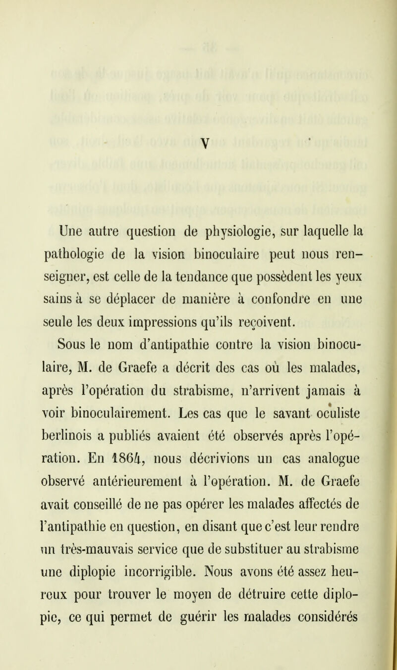 V Une autre question de physiologie, sur laquelle la pathologie de la vision binoculaire peut nous ren- seigrier, est celle de la tendance que possMent les yeux sains a se deplacer de nianiere a confondre en une seule les deux impressions qu'ils recoivent. Sous le nom d'antipathie centre la vision binocu- laire, M. de Graefe a decrit des cas ou les malades, apr6s Toperation du strabisme, n'arrivent jamais a * voir binoculairement. Les cas que le savant oculiste berlinois a publi(^s avaient ete observes apres repa- ration. En 1864, nous decrivions un cas analogue observe anterieurement a I'operation. M. de Graefe avait conseille de ne pas operer les malades affectes de I'antipathie en question, en disant que c'est leur rendre un tres-mauvais service que de substituer au strabisme une diplopie incorrigible. Nous avons ei6 assez heu- rcux pour trouver le moyen de detruire cette diplo- pie, ce qui permet de guerir les rnalades consideres