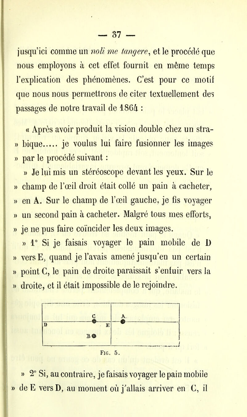 jusqu'ici comme un noli me tangere^ et le procedt^ quo nous employons a cet effet fournit en m6me temps Texplication des phenom^nes. C'est pour ce motif que nous nous permetlrons de citer textuellement des passages de notre travail de 186i : c< Apres avoir produit la vision double chez un stra- » bique je voulus lui faire fusionner les images )) par le precede suivant: » Je lui mis un stereoscope devantles yeux. Sur le » champ de I'oeil droit etait coll(5 un pain a cacheter, » en A. Sur le champ de I'oeil gauche, je fis voyager » un second pain a cacheter. Malgre tons mes effortSj » je ne pus faire coi'ncider les deux images. » 1° Si je faisais voyager le pain mobile de D » versE. quand je Tavais amene jusqu'en un certain » point C, le pain de droite paraissait s'entuir vers la » droite, et il etait impossible de le rejoindre. c 0 A ^ _— B E — * Fig. 5. » 2° Si, au contraire, je faisais voyager le pain mobile » de E vers D, au moment ou j'allais arriver en C, il