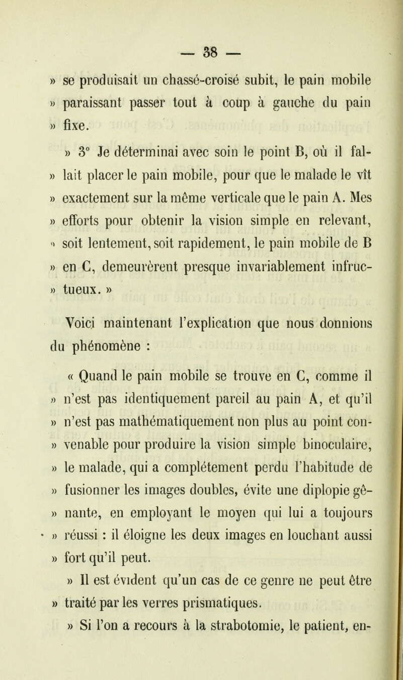 » se produisait un chasse-croise subit, le pain mobile » paraissant passer tout a coup a gauche du pain » fixe. )) 3° Je d^terminai avec soin le point B, ou il fal- » lait placer le pain mobile, pour que le malade le vit » exactement sur la meme verticale que le pain A. Mes )) efforts pour obtenir la vision simple en relevant, soit lentement, soit rapidement, le pain mobile de B » en C, demeurerent presque invariablement infruc- )) tueux. » Voici maintenant I'explication que nous donnions du ph^nom6ne : « Quand le pain mobile se trouve en C, comme il » n'est pas identiquement pareil au pain A, et qu'il » n'est pas mathematiquement non plus au point con- » venable pour produire la vision simple binoculaire, )) le malade, qui a completement perdu I'habitude de )) fusionner les images doubles, evite une diplopie ge- » nante, en employant le moyen qui lui a toujours • » reussi: il eloigne les deux images en louchant aussi » fort qu'il pent. » 11 est evident qu'un cas de ce genre ne peut 6tre » traits par les verres prismatiques. » Si Ton a recours a la strabotomie, le patient, en-