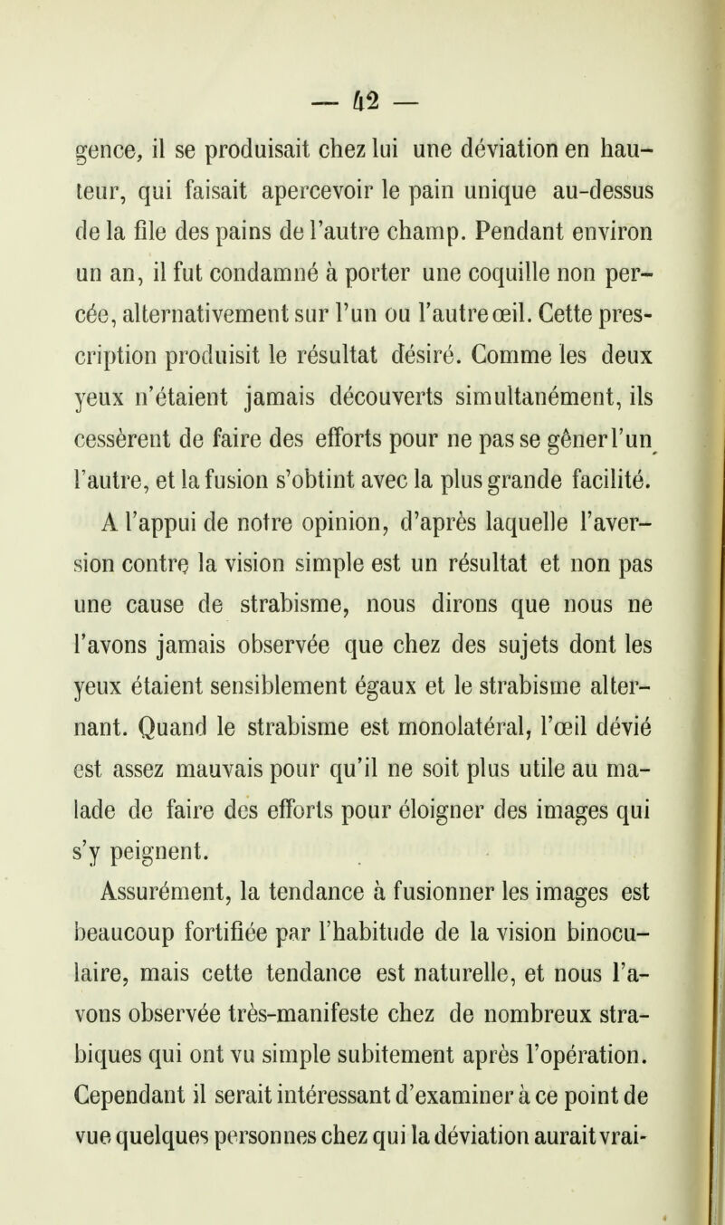 gence, il se produisait chez lui une deviation en hau- teur, qui faisait apercevoir le pain unique au-dessus de la file des pains de I'autre champ. Pendant environ un an, il fut condamne a porter une coquille non per- cfe, alternativement sur Tun ou Fautreoeil. Cette pres- cription produisit le resultat desire. Comme les deux yeux n'etaient jamais decouverts simultanement, ils cesserent de faire des efforts pour ne pas se generTun I'autre, et la fusion s'obtint avec la plusgrande facilite. A I'appui de notre opinion, d'apres laquelle I'aver- sion contrQ la vision simple est un resultat et non pas une cause de strabisme, nous dirons que nous ne Tavons jamais observee que chez des sujets dont les yeux etaient sensiblement egaux et le strabisme alter- nant. Quand le strabisme est monolateral, I'oeil devie est assez mauvais pour qu'il ne soit plus utile au ma- lade de faire des efforts pour eloigner des images qui s'y peignent. Assurement, la tendance a fusionner les images est beaucoup fortifiee par I'habitude de la vision binocu- laire, mais cette tendance est naturelle, et nous I'a- vons observee tres-manifeste chez de nombreux stra- biques qui ont vu simple subitement apres I'operation. Gependant il serait interessant d'examiner a ce point de vue quelques personnes chez qui la deviation aurait vrai-