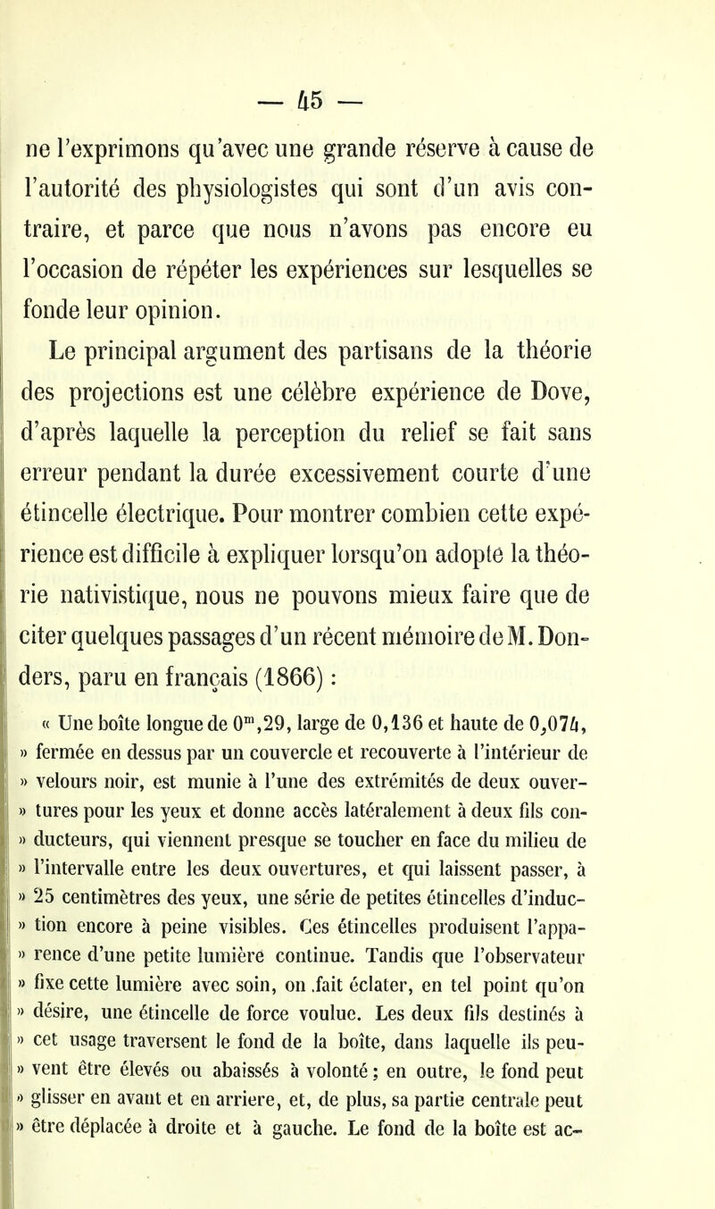 ne Texprimons qu'avec une grande reserve a cause de I'autorite des physiologistes qui sont d'un avis con- traire, et parce que nous n'avons pas encore eu I'occasion de repeter les experiences sur lesquelles se fonde leur opinion. Le principal argument des partisans de la theorie des projections est une cel6bre experience de Dove, d'apres laquelle la perception du relief se fait sans erreur pendant la duree excessivement courte d'une etincelle electrique. Pour montrer combien cette expe- rience est difficile a expliquer lorsqu'on adopte la theo- rie nativistique, nous ne pouvons mieux faire que de citer quelques passages d'un recent memoire de M. Don- ders, paru en francais (1866): « Une boite longue de 0^^,29, large de 0,136 et haute de 0,07^, » fermee en dessus par un couvercle et recouverte a I'interieur de » velours noir, est munie a I'une des extremites de deux ouver- » tures pour les yeux et donne acces lat^ralement a deux fils con- » ducteurs, qui viennent presque se toucher en face du milieu de » I'intervalle entre les deux ouvertures, et qui laissent passer, a » 25 centimetres des yeux, une serie de petites etincelles d'induc- » tion encore a peine visibles. Ces etincelles produisent I'appa- » rence d'une petite lumiere continue. Tandis que I'observateur » fixe cette lumiere avec soin, on .fait eclater, en tel point qu'on » desire, une Etincelle de force voulue. Les deux fils destin(^s a » cet usage traversent le fond de la boite, dans laquelle ils peu- » vent etre eleves ou abaiss6s a volonte; en outre, le fond pent ') glisser en avant et en arriere, et, de plus, sa partie centrale pent » etre deplac^e a droite et a gauche. Le fond de la boite est ac-