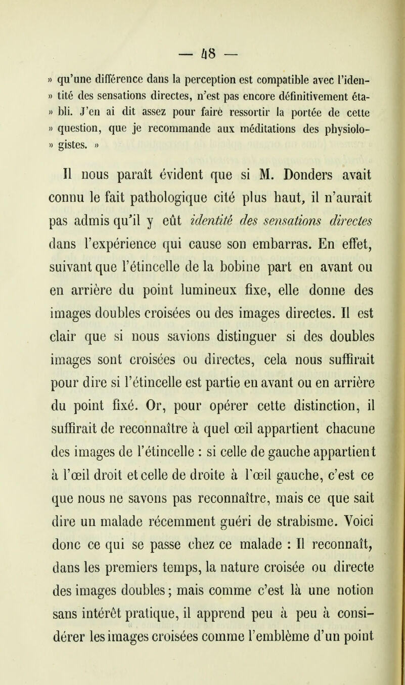 — Zi8 — » qu'une difference dans la perception est compatible avec I'iden- » tite des sensations directes, n'est pas encore defmitivement eta- » bli. J'en ai dit assez pour faire ressortir la portee de cette » question, que je recommande aux meditations des physiolo- » gistes. » II nous parait evident que si M. Bonders avait connu le fait pathologique cit6 plus haut, il n'aurait pas admis qu'il y eut identite des sensations directes dans Texperience qui cause son embarras. En effet, suivant que Tetincelle de la bobine part en avant ou en arriere du point lumineux fixe, elle donne des images doubles croisees ou des images directes. II est clair que si nous savions distinguer si des doubles images sent croisees ou directes, cela nous sufflrait pour dire si I'etincelle est partie en avant ou en arri6re du point fixe. Or, pour operer cette distinction, il suffirait de reconnaitre a quel oeil appartient chacune des images de I'etincelle : si celle de gauche appartient a I'oeil droit et celle de droite a Toeil gauche, c'est ce que nous ne savons pas reconnaitre, mais ce que sait dire un malade recemment gueri de strabisme. Voici done ce qui se passe chez ce malade : II reconnatt, dans les premiers temps, la nature croisee ou directe des images doubles; mais comme c'est la une notion sans interet pratique, il apprend pen a peu a consi- derer les images croisees comme I'embl^me d'un point