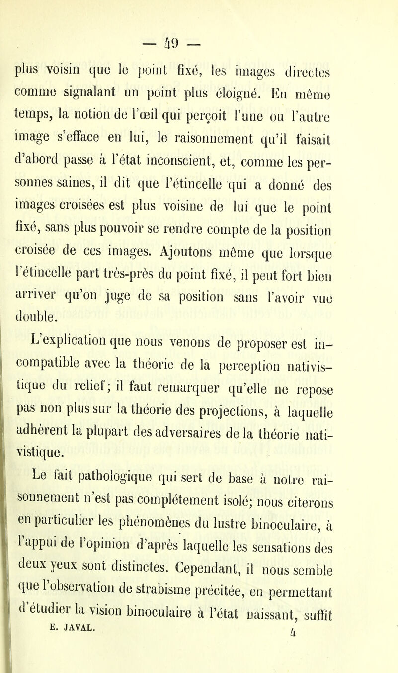 plus voisiii que lo point fix(^, les iuiages directes comoie signalant un point plus eloigne. En meme temps, la notion de Toeil qui percoit Tune ou I'autre Ullage s'efface en lui, le raisonnement qu'il faisait d'abord passe a I'etat inconscient, et, comme les per- sonnes saines, il dit que Tetincelle qui a donne des images croisees est plus voisine de lui que le point fixe, sans plus pouvoir se rendre compte de la position croisee de ces images. Ajoutons meme que lorsque retincelle part tres-pres du point fixe, il pent fort bien arriver qu'on juge de sa position sans I'avoir vue double. L'explication que nous venous de proposer est in- compatible avec la theorie de la perception nativis- tique du relief; il faut remarquer qu'elle ne repose pas non plussur la theorie des projections, a laquelle adherent la plupart des adversaires de la theorie nati- vistique. Le fait pathologique qui sert de base a noire rai- sonnement n'est pas completement isole; nous citerons en particulier les phenom^nes du lustre binoculaire, a I'appui de I'opinion d'apres laquelle les sensations des deux yeux sont distinctes. Cependant, il nous semble que I'observation de strabisme precitee, en permettant d'etudier la vision binoculaire a Petat naissant, suffit E. JAVAL. ,