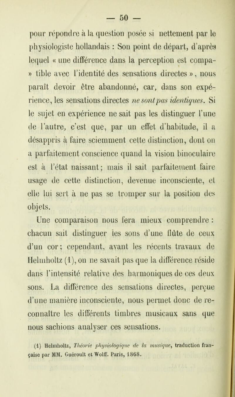 pour repondre a la question posee si nettement par le physiologiste hoUandais: Son point de depart, d'apr^s lequel « une difference dans la perception est compa- » tible avec I'identite des sensations directes », nous parait devoir 6tre abandonne, car, dans son expe- rience, les sensations directes nesontpasidentiques. Si le sujet en experience ne sait pas les distinguer Tune de I'autre, c'est que, par un effet d'habitude, il a desappris a faire sciemnient cette distinction, dont on a parfaitement conscience quand la vision binoculaire est a I'etat naissant; mais il sait parfaitement faire usage de cette distinction, devenue inconsciente, et elle lui sert a ne pas se tromper sur la position des objets. Une comparaison nous fera mieux comprendre : chacun sait distinguer les sons d'une tlute de ceux d'un cor; cependant, avant les recents travaux de Helmholtz (i), on ne savait pas que la difference reside dans I'intensite relative des harmoniques de ces deux sons. La difference des sensations directes, percue d'une maniere inconsciente, nous permet done de re- connaitre les differents timbres musicaux sans que nous sachions analyser ces sensations. (1) Helmholtz, TMorie phijsiologique de la musique^ traduction fran- Caise par MM. Gueroult et Wolff. Paris, 1868.