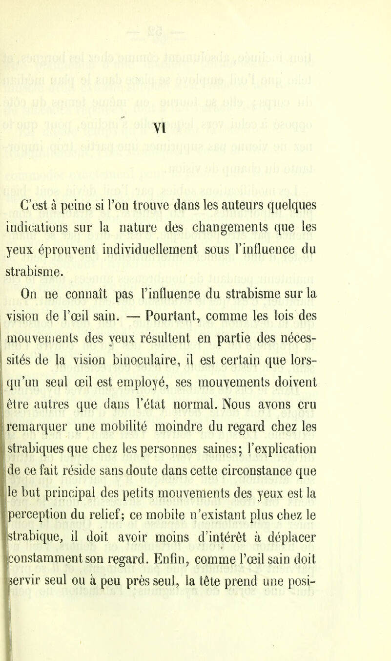 C'est a peine si Ton trouve dans les auteurs quelques indications sur la nature des changements que les yeux eprouvent individuellement sous Finfluence du strabisme. On ne connatt pas Tinfluence du strabisme sur la vision de ra3il sain. — Pourtant, comme les lois des mouveoients des yeux resultent en partie des neces- sites de la vision binoculaire, il est certain que lors- qu'un seul oeil est employ^, ses mouvements doivent 6tre autres que dans I'etat normal. Nous avons cru remarquer une mobilite moindre du regard chez les istrabiques que chez lespersonnes saines; Fexplication de ce fait reside sans doute dans cette circonstance que le but principal des petits mouvements des yeux est la perception du relief; ce mobile n'existant plus chez le strabique, il doit avoir moins d'inter^t a deplacer constamment son regard. Enfm, comme I'oeil sain doit ervir seul ou a peu pres seul, la t^te prend une posi-