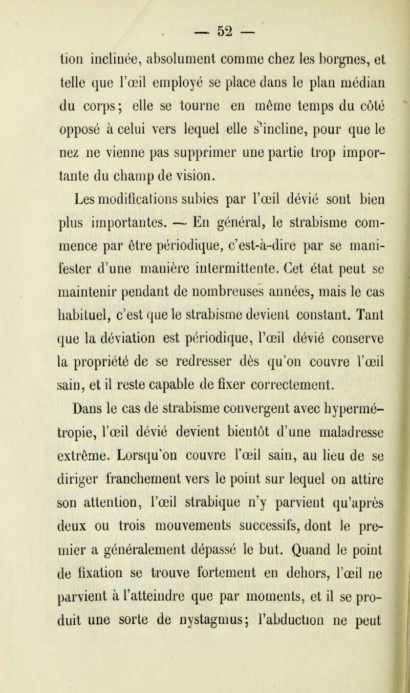 lion incliuee, absolument comme chez les borgnes, et telle que I'oeil employe se place dans le plan median du corps; elle se tourne en m^me temps du cote oppose a celui vers lequel elle s'incline, pour que le nez ne vienne pas supprimer une partie trop impor- tante du champ de vision. Les modifications subies par I'oeil devie sont bien plus importantes. — En general, le strabisme com- mence par 6tre periodique, c'est-a-dire par se mani- fester d'une maniere intermittente. Cet 6tat pent se maintenir pendant de nombreuses annees, mais le cas habituel, c'est que le strabisme devient constant. Tant que la deviation est periodique, I'oeil devi6 conserve la propriety de se redresser des qu'on couvre I'ceil sain, et il reste capable de fixer correctement. Dans le cas de strabisme convergent avec hyperme- tropic, I'oeil devie devient bientot d'une maladresse extreme. Lorsqu'on couvre I'oeil sain, au lieu de se diriger franchement vers le point sur lequel on attire son attention, Toeil strabique n'y parvient qu'apres deux ou trois mouvements successifs, dont le pre- mier a g^neralement depasse le but. Quand le point de fixation se trouve fortement en dehors, I'oeil ne parvient a Tatteindre que par moments, et il se pro- duit une sorte de nystagmus; Fabduction ne peut