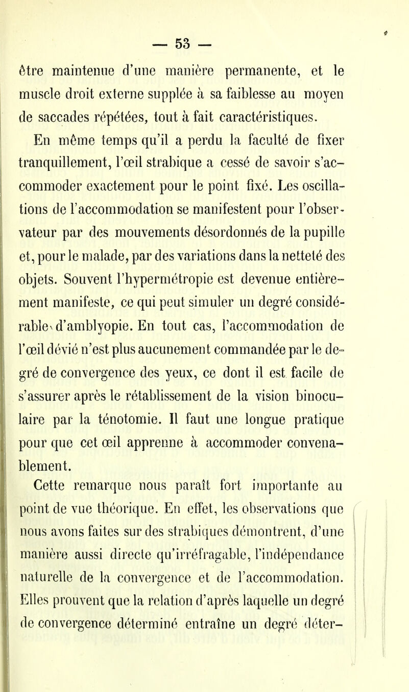 6tre mainteniie d'une mani^^re permaneiite, et le muscle droit externe supplee a sa faiblesse au moyen de saccades repetees, tout a fait caracteristiques. Ell nifeme temps qu'il a perdu la faculte de fixer tranquillement, Toeil strabique a cesse de savoir s'ac- commoder exactement pour le point fixe. Les oscilla- tions de raccommodation se manifestent pour I'obser- vateur par des mouvements desordonnes de la pupille et, pour le malade, par des variations dans la nettel6 des objets. Souvent I'hypermetropie est devenue entiere- ment manifeste, ce qui peut simuler un degre conside- rable^ d'amblyopie. En tout cas, Taccommodation de I'oeil devie n'est plus aucunement commandee par le de- gre de convergence des yeux, ce dont il est facile de s'assurer apres le retablissement de la vision binocu- laire par la tenotomie. II faut une longue pratique pour que cet oeil apprenne a accommoder convena- blement. Cette remarque nous parait fort importante au point de vue theorique. En elfet, les observations que f nous avons faites sur des strabiques demontrent, d'une ' maniere aussi direcle qu'irrefragable, Tindependance naturelle de la convergence et de I'accommodation. Elles prouvent que la relation d'apr^s laquelle un degre de convergence determine entraine un degre deter-