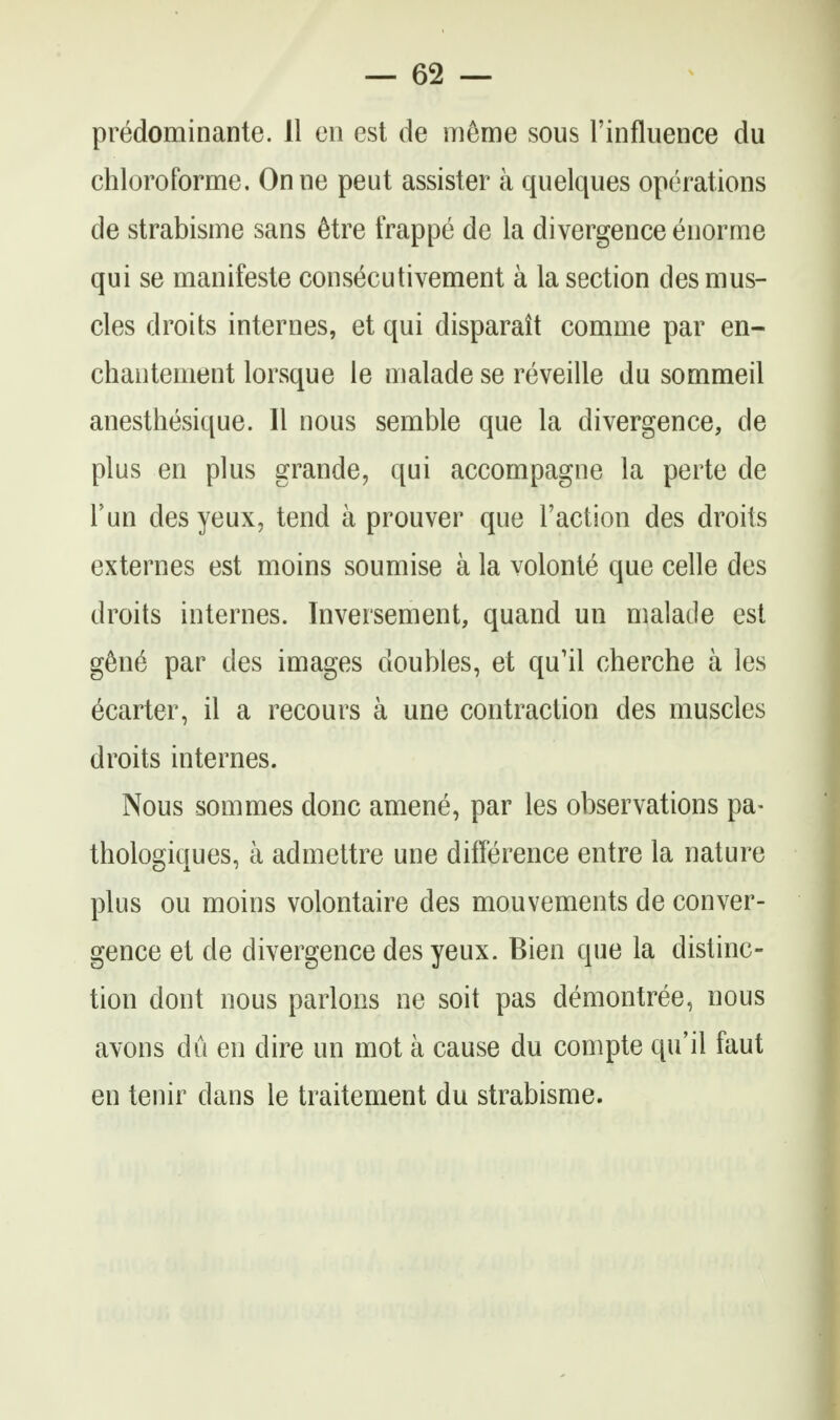 predominante. 11 en est de m6me sous I'influence du chloroforme. Onne peut assister a quelques operations de strabisme sans 6tre frappe de la divergence enorme qui se manifesto consecutivement a la section des mus- cles droits internes, et qui disparait comme par en- chantement lorsque le malade se reveille du sommeil anesthesique. II nous semble que la divergence, de plus en plus grande, qui accompagne la perte de Fun desyeux, tend a prouver que Taction des droits externes est moins soumise a la volonte que celle des droits internes. Inversement, quand un malade est g6n6 par des images doubles, et qu'il cherche a les ecarter, il a recours a une contraction des muscles droits internes. Nous sommes done amene, par les observations pa- thologiques, a admettre une difference entre la nature plus ou moins volontaire des mouvements de conver- gence et de divergence des yeux. Bien que la distinc- tion dont nous parlous ne soit pas demonlree, nous avons du en dire un mot a cause du compte qu'il faut en tenir dans le traitement du strabisme.