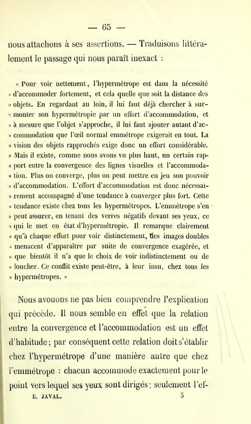 nous attachons a ses assertions. — Tracluisous iitlera- lement le passage qui nous parait inexact : « Pour voir nettement, I'hypermetrope est dans la n^cessite » d'accommoder fortement, et cela quelle que soil la distance des )) objets. En regardant au loin, il lui faut deja chercher k sur- ^) monter son hypermetropie par un effort d'accommodation, et 0 a mesure que I'objet s'approche, il lui faut ajouter autant d'ac- » commodation que I'oeil normal emmetrope exigerait en tout. La » vision des objets rapproches exige done un effort considerable. » Mais il existe, comme nous avons vu plus haut, un certain rap- » port entre la convergence des lignes visuelles et I'accommoda- »tion. Plus on converge, plus on pent mettre en jeu son pouvoir » d'accommodation. L'effort d'accommodation est done necessai- » rement accompagn^ d'une tendance a converger plus fort. Gette » tendance existe chez tons les hypermetropes. L'emmetrope s'en ' » peut assurer, en tenant des verres negatifs devant ses yeux, ce ^) qui le met en etat d'hyperm^tropie. Il remarc[ue clairement )) qu'a chaque effort pour voir distinctement, Jles images doubles ') menacent d'apparaitre par suite de convergence exag^r^e, et » que bientot il n'a que le choix de voir indistinctement ou de » loucher. Ge conflit existe peut-etre, a leur insu, chez tons les » hypermetropes. » Nous avouons ne pas bien comprendre Texpiication qui precede. 11 nous semble en effet que ia relation entre la convergence et raccommodation est un effet d'habitude; par consequent cette relation doits'etablir chez rhypermetrope d'une mani^re autre que chez remmetrope : chacun accomniode exactement pour le point vers lequel ses yeux sont diriges; seulement I'ef- E. JAVAL. 5