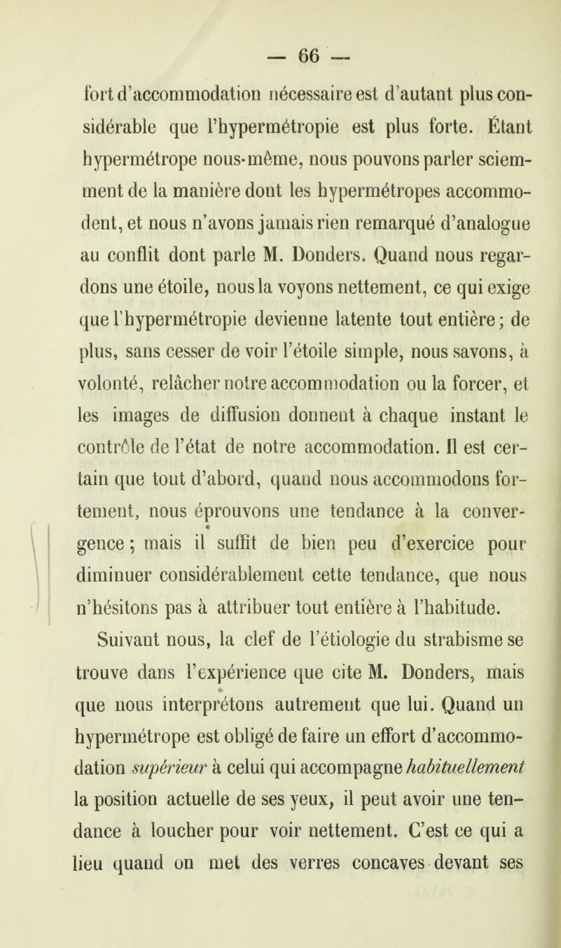 tbrtd'accommodation necessaire est d'autant plus con- siderable que rhypenn^tropie est plus forte, fitant hyperm^trope nous-m6me, nous pouvons parler sciem- ment de la maniere dont les hypermetropes accommo- dent, et nous n'avons jamais rien remarque d'analogue au conflit dont parle M. Bonders. Quand nous regar- dons une ^toile, nous la voyons nettement, ce qui exige que rhyperinetropie devienne latente tout entiere; de plus, sans cesser de voir I'etoile simple, nous savons, a volonte, relachernotre accommodation ou la forcer, et les images de diffusion donnent a chaque instant le contrite de I'etat de notre accommodation. 11 est cer- tain que tout d'abord, quaud nous accommodons for- tement, nous eprouvons une tendance a la conver- gence; mais il suffit de bien peu d'exercice pour diminuer considerablement cette tendance, que nous n'hesitons pas a attribuer tout entiere a I'habitude. Suivant nous, la clef de I'etiologie du strabisme se trouve dans I'experience que cite M. Bonders, mais que nous interpretons autrement que lui. Quand un hypermetrope est oblige de faire un effort d'accommo- dation superieur a celui qui accompagne habituellement la position actuelle de ses yeux, il peut avoir une ten- dance a loucher pour voir nettement. C'est ce qui a lieu quand on met des verres concaves devant ses