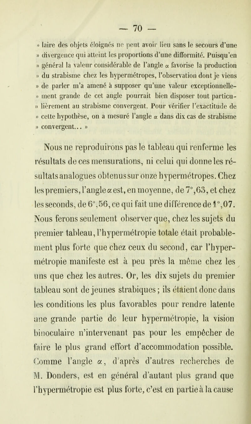 •) laire des objets 6Ioign6s ne peut avoir lieu sans le secours d'une » divergence qui atteint les proportions d'une difformite. Puisqu'en » general la valeur considerable de Tangle a favorise la production » du strabisme chez les hypermetropes, I'observation dont je viens » de parler m'a amen6 a supposer qu'une valeur exceptionnelle- )) uient grande de cet angle pourrait bien disposer tout particu- » lierement au strabisme convergent. Pour verifier I'exactitude de » cette hypothese, on a mesure Tangle a dans dix cas de strabisme » convergent... » Nous ne reproduirons pas le tableau qui renferme les resultats deces mensurations, ni celui qui donneles re- sultats analogues obtenussur onze hypermetropes. Chez les premiers, Tangle a est, en moyenne, de7%63, et chez les seconds, de 6%56, ce qui fait une difference de i°,07. Nous ferons seulement observer que, chez les sujets du premier tableau, Thypermetropie totale etait probable- ment plus forte que chez ceux du second, car Thyper- metropie manifesto est a peu pres la m6me chez les uns que chez les autres. Or, les dix sujets du premier tableau sont de jeunes strabiques; ils etaient done dans les conditions les plus favorables pour rendre latente une grande partie de leur hypermetropic, la vision binoculaire n'intervenant pas pour les emp^cher de faire le plus grand effort d'accommodation possible. Comme Tangle a, d'apres d'autres recherches de M. Bonders, est en general d'autant plus grand que Thypermetropie est plus forte, c'est en partie a la cause