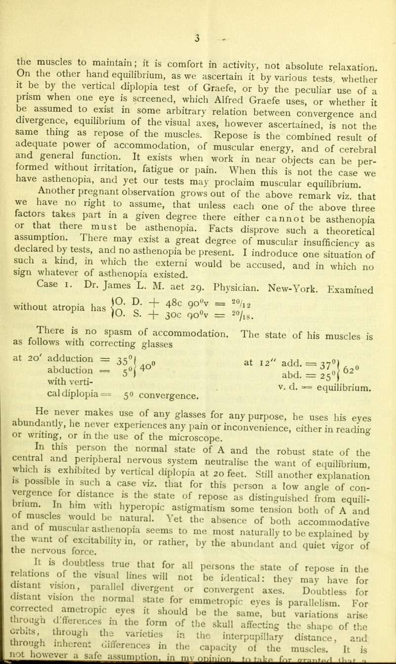 the muscles to maintain; it is comfort in activity, not absolute relaxation On the other hand equilibrium, as we ascertain it by various tests whether it be by the vertical diplopia test of Graefe, or by the peculiar use of a prism when one eye is screened, which Alfred Graefe uses, or whether it be assumed to exist in some arbitrary relation between convergence and divergence, equilibrium of the visual axes, however ascertained, is not the same thing as repose of the muscles. Repose is the combined result of adequate power of accommodation, of muscular energy, and of cerebral and general function. It exists when work in near objects can be per- formed without irritation, fatigue or pain. When this is not the case we have asthenopia, and yet our tests may proclaim muscular equilibrium. Another pregnant observation grows out of the above remark viz that we have no right to assume, that unless each one of the above three factors takes part in a given degree there either cannot be asthenopia or that_ there must be asthenopia. Facts disprove such a theoretical assumption. There may exist a great degree of muscular insufficiency as declared by tests, and no asthenopia be present. I indroduce one situation of such a kind, m which the externi would be accused, and in which no sign whatever of asthenopia existed. Case i. Dr. James L. M. aet 29. Physician. New-York. Examined without atropia has \°' ^ + 48c QO°v = /„ JO. S. + 30c QO°V = 20/18. There is no spasm of accommodation, The state of his muscles is as loilows with correcting glasses at 20' adduction = 350, at ^ abduction = 50(4O ^ = 37 62o with verti- „ , 0 .{., . - v. d. equilibrium. cal diplopia = 50 convergence. He never makes use of any glasses for any purpose, he uses his eyes abundantly, he never experiences any pain or inconvenience, either in reading or writing, or in the use of the microscope. 0 In this person the normal state of A and the robust state of the central and peripheral nervous system neutralise the want of equilibrium winch is exhibited by vertical diplopia at 20 feet. Still another explanation is possible m such a case viz. that for this person a low angle of con- vergence for distance is the state of repose as distinguished from equili- brium, in him with hyperopic astigmatism some tension both of A and o muscles would be natural. Yet the absence of both accommodative and of muscular asthenopia seems to me most naturally to be explained by he want of excitability in, or rather, by the abundant and quiet vigor of the nervous force. 6 It is doubtless true that for all peisons the state of repose in the relations of the visual lines will not be identical: they may have for disan vision, parallel divergent or convergent axes.' Doubtless for distant vision the normal state for emmetropic eyes is parallelism. For corrected amctrop.c eyes it should be the same, but variations arise through dfferences m the form of the skull affecting the shape of the orbits through the varieties in the hiterpupfllary distance, 'and through inherent differences in the capacity of the muscles. ' It is