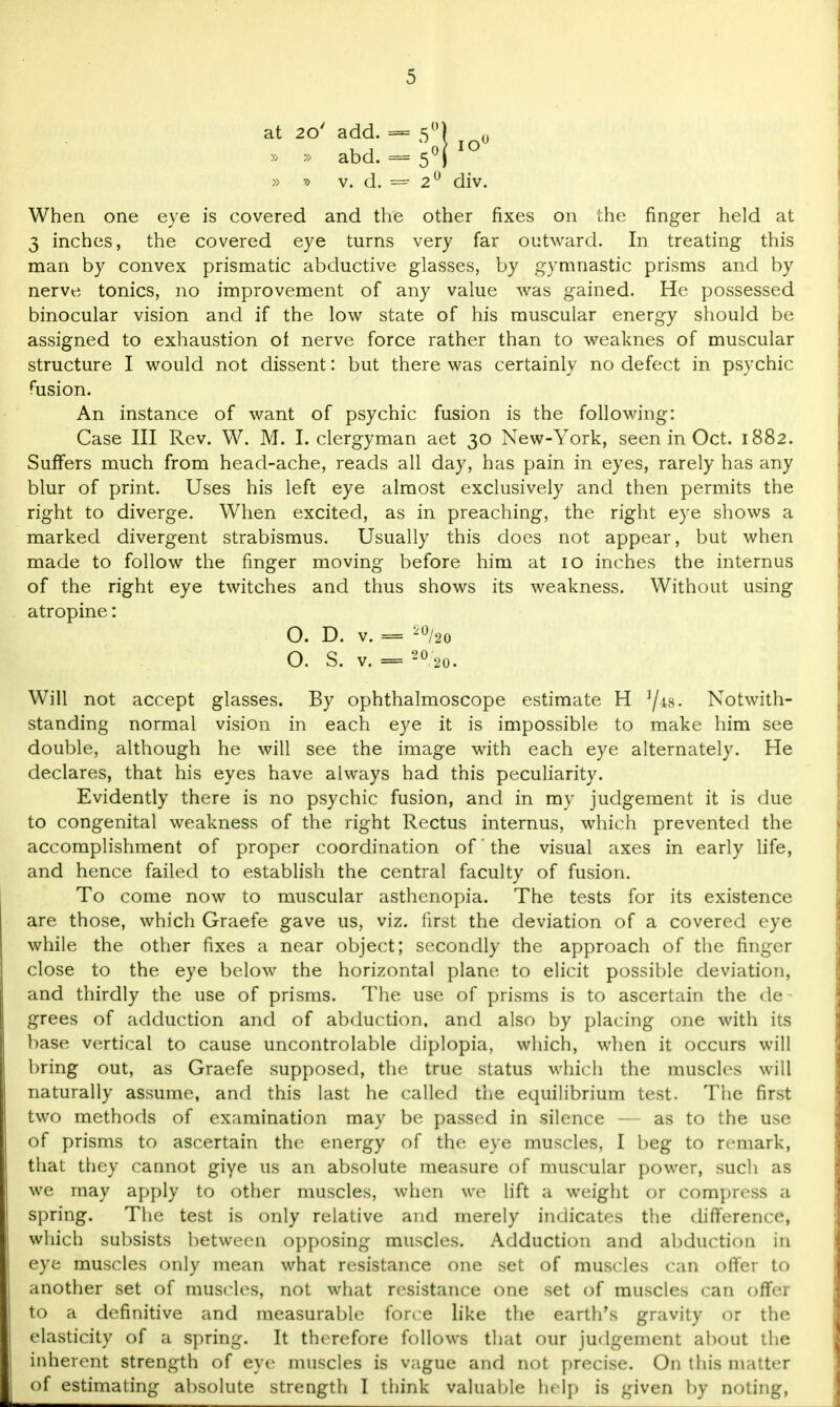 at 20' add. » » abd. » » v. d. When one eye is covered and the other fixes on the finger held at 3 inches, the covered eye turns very far outward. In treating this man by convex prismatic abductive glasses, by gymnastic prisms and by nerve tonics, no improvement of any value was gained. He possessed binocular vision and if the low state of his muscular energy should be assigned to exhaustion of nerve force rather than to weaknes of muscular structure I would not dissent: but there was certainly no defect in psychic fusion. An instance of want of psychic fusion is the following: Case III Rev. W. M. I. clergyman aet 30 New-York, seen in Oct. 1882. Suffers much from head-ache, reads all day, has pain in eyes, rarely has any blur of print. Uses his left eye almost exclusively and then permits the right to diverge. When excited, as in preaching, the right eye shows a marked divergent strabismus. Usually this does not appear, but when made to follow the finger moving before him at 10 inches the internus of the right eye twitches and thus shows its weakness. Without using atropine: O. D. V. = i0/20 O. S. v. — 20 20. Will not accept glasses. By ophthalmoscope estimate H j/a8. Notwith- standing normal vision in each eye it is impossible to make him see double, although he will see the image with each eye alternately. He declares, that his eyes have always had this peculiarity. Evidently there is no psychic fusion, and in my judgement it is due to congenital weakness of the right Rectus internus, which prevented the accomplishment of proper coordination of' the visual axes in early life, and hence failed to establish the central faculty of fusion. To come now to muscular asthenopia. The tests for its existence are those, which Graefe gave us, viz. first the deviation of a covered eye while the other fixes a near object; secondly the approach of the finger close to the eye below the horizontal plane to elicit possible deviation, and thirdly the use of prisms. The use of prisms is to ascertain the de grees of adduction and of abduction, and also by placing one with its base vertical to cause uncontrolable diplopia, which, when it occurs will bring out, as Graefe supposed, the true status which the muscles will naturally assume, and this last he called the equilibrium test. The first two methods of examination may be passed in silence — as to the use of prisms to ascertain the energy of the eye muscles, I beg to remark, that they cannot giye us an absolute measure of muscular power, such as we may apply to other muscles, when wo lift a weight or compress a spring. The test is only relative and merely indicates the difference, which subsists between opposing muscles. Adduction and abduction in eye muscles only mean what resistance one set of muscles can offer to another set of muscles, not what resistance one set of muscles can offer to a definitive and measurable force like the earth's gravity Or the elasticity of a spring. It therefore follows that our judgement about the inherent strength of eye muscles is vague and not precise. On this matter of estimating absolute strength I think valuable help is given by noting, = 2' div.