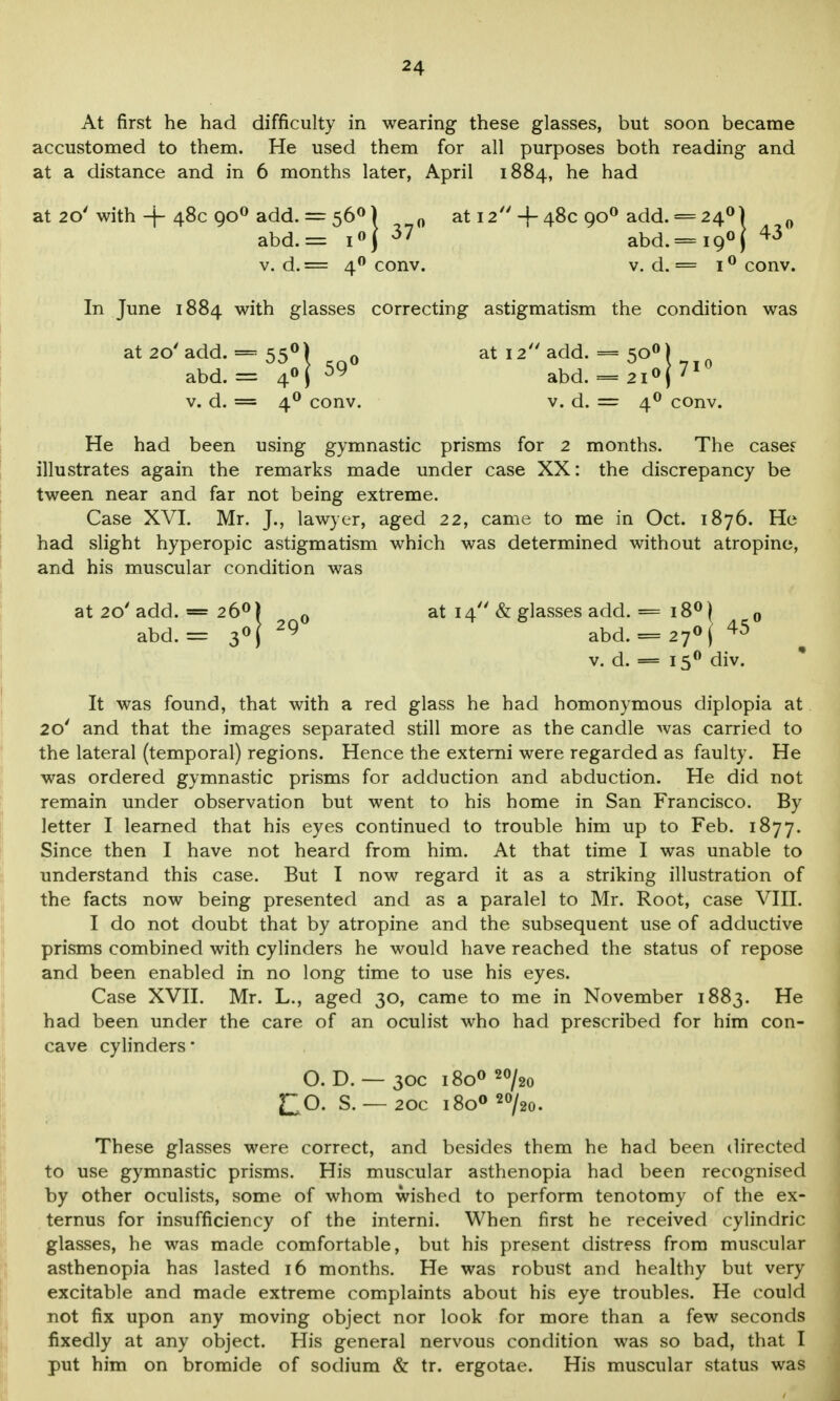 At first he had difficulty in wearing these glasses, but soon became accustomed to them. He used them for all purposes both reading and at a distance and in 6 months later, April 1884, he had at 20' with -f- 48c 900 add. = 560) 0 at 12 + 48c 900 add. = 240) 0 abd.= i°| 37 abd.= i9°) 43 v. d.= 40 conv. v. d. = i° conv. In June 1884 with glasses correcting astigmatism the condition was at 20'add. == 550) 0 at 12 add. = 500) abd. = 40 I 59 abd. = 2i°(71 v. d. = 40 conv. v. d. = 40 conv. He had been using gymnastic prisms for 2 months. The cases illustrates again the remarks made under case XX: the discrepancy be tween near and far not being extreme. Case XVI. Mr. J., lawyer, aged 22, came to me in Oct. 1876. He had slight hyperopic astigmatism which was determined without atropine, and his muscular condition was at 20' add. — 26°) 0 at 14 & glasses add. = 18°) 0 abd.= 3°( 29 abd. = 27°(45 v. d. — 150 div. It was found, that with a red glass he had homonymous diplopia at 20' and that the images separated still more as the candle was carried to the lateral (temporal) regions. Hence the externi were regarded as faulty. He was ordered gymnastic prisms for adduction and abduction. He did not remain under observation but went to his home in San Francisco. By letter I learned that his eyes continued to trouble him up to Feb. 1877. Since then I have not heard from him. At that time I was unable to understand this case. But I now regard it as a striking illustration of the facts now being presented and as a paralel to Mr. Root, case VIII. I do not doubt that by atropine and the subsequent use of adductive prisms combined with cylinders he would have reached the status of repose and been enabled in no long time to use his eyes. Case XVII. Mr. L., aged 30, came to me in November 1883. He had been under the care of an oculist who had prescribed for him con- cave cylinders* O. D. — 30c i8o0 20/2o CO. S. —20c i8oo20/2o. These glasses were correct, and besides them he had been directed to use gymnastic prisms. His muscular asthenopia had been recognised by other oculists, some of whom wished to perform tenotomy of the ex- ternus for insufficiency of the interni. When first he received cylindric glasses, he was made comfortable, but his present distress from muscular asthenopia has lasted 16 months. He was robust and healthy but very excitable and made extreme complaints about his eye troubles. He could not fix upon any moving object nor look for more than a few seconds fixedly at any object. His general nervous condition was so bad, that I put him on bromide of sodium & tr. ergotae. His muscular status was