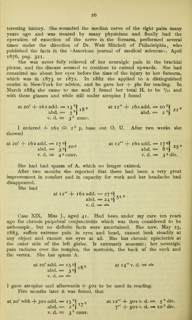 teresting history. She wounded the median nerve of the right palm many years ago and was treated by many physicians and finally had the operation of exsection of the nerve in the forearm, performed several times under the direction of Dr. Weir Mitchell of Philadelphia, who published the facts in the »American journal of medical sciences«, April 1876, pag. 321. She was never fully relieved of her neuralgic pain in the brachial plexus, and the disease seemed to continue to extend upwards. She had consulted me about her eyes before the time of the injury to her forearm, which was in 1873 or 1872. In 1882 she applied to a distinguished oculist in New-York for advice, and he gave her -f- 36s for reading. In March 1884 she came to me and I found her total H. to be 1/u and with these glasses and while still under atropine I found at 20' + 16s add. = 13 °) Q0 at 12 + 16s add. = 20 °) 0 abd. = s°\ abd. = 20} v. d. = 3 0 conv. I ordered 4- 16s o 2°p. base out O. U. After two weeks she showed abd. = 3<>j*uu abd. = 80} v. d. = 4 0 conv. v. d. = 3 0 div. at 20'-f- 16 s add. = 17 0) at 12 -j- 16s add. = 1 y *2O0 ^ „K, _ LA 250 She had had spasm of A. which no longer existed. After two months she reported that there had been a very great improvement in comfort and in capacity for work and her headache had disappeared. She had at 12 4- 16s add. = abd. v. d. = I. = 270) Case XIX, Miss J., aged 41. Had been under my care ten years ago for chronic palpebral conjunctivitis which was then considered to be asthenopic, but no definite facts were ascertained. She now, May 25, 1883, suffers extreme pain in eyes and head, cannot look steadily at any object and cannot use eyes at all. She has chronic episcleritis at the outer side of the left globe. Is extremely anaemic; her neuralgic pain radiates over the temples, the mastoids, the back of the neck and the vertex. She has spasm A. at 20' add. = 15 0) 0 at 14 v. d. = abd. = 3 0 j v. d. = =£= I gave atropine and afterwards -(-30s to be used in reading. Five months later it was found, that at 20'with+30S add. = 15 °) 0 at 12 4-30s v. d. = 5 0 div. abd. = 2°) 17 7 +30s v. d. =- io°div. v. d. = 3 0 conv.