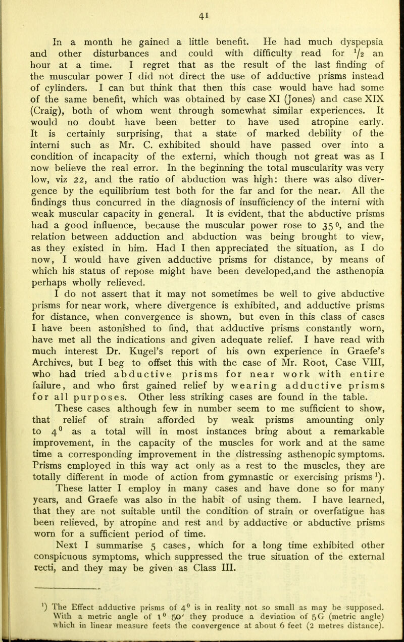 In a month he gained a little benefit. He had much dyspepsia and other disturbances and could with difficulty read for x/2 an hour at a time. I regret that as the result of the last finding of the muscular power I did not direct the use of adductive prisms instead of cylinders. I can but think that then this case would have had some of the same benefit, which was obtained by case XI (Jones) and case XIX (Craig), both of whom went through somewhat similar experiences. It would no doubt have been better to have used atropine early. It is certainly surprising, that a state of marked debility of the interni such as Mr. C. exhibited should have passed over into a condition of incapacity of the externi, which though not great was as I now believe the real error. In the beginning the total muscularity was very low, viz 22, and the ratio of abduction was high: there was also diver- gence by the equilibrium test both for the far and for the near. All the findings thus concurred in the diagnosis of insufficiency of the interni with weak muscular capacity in general. It is evident, that the abductive prisms had a good influence, because the muscular power rose to 350, and the relation between adduction and abduction was being brought to view, as they existed in him. Had I then appreciated the situation, as I do now, I would have given adductive prisms for distance, by means of which his status of repose might have been developed,and the asthenopia perhaps wholly relieved. I do not assert that it may not sometimes be well to give abductive prisms for near work, where divergence is exhibited, and adductive prisms for distance, when convergence is shown, but even in this class of cases I have been astonished to find, that adductive prisms constantly worn, have met all the indications and given adequate relief. I have read with much interest Dr. Kugel's report of his own experience in Graefe's Archives, but I beg to offset this with the case of Mr. Root, Case VIII, who had tried abductive prisms for near work with entire failure, and who first gained relief by wearing adductive prisms for all purposes. Other less striking cases are found in the table. These cases although few in number seem to me sufficient to show, that relief of strain afforded by weak prisms amounting only to 40 as a total will in most instances bring about a remarkable improvement, in the capacity of the muscles for work and at the same time a corresponding improvement in the distressing asthenopic symptoms. Prisms employed in this way act only as a rest to the muscles, they are totally different in mode of action from gymnastic or exercising prisms1). These latter I employ in many cases and have done so for many years, and Graefe was also in the habit of using them. I have learned, that they are not suitable until the condition of strain or overfatigue has been relieved, by atropine and rest and by addictive or abductive prisms worn for a sufficient period of time. Next I summarise 5 cases, which for a long time exhibited other conspicuous symptoms, which suppressed the true situation of the external recti, and they may be given as Class III. ') The Effect adductive prisms of 40 is in reality not so small as may be supposed. With a metric angle of 1° 50' they produce a deviation of 5G (metric angle) Which in linear measure feets the convergence at about 6 feet (2 metres distance).