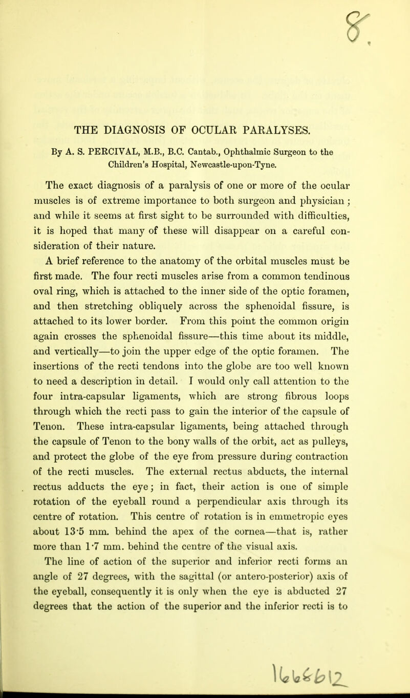 THE DIAGNOSIS OF OCULAR PARALYSES. By A. S. PERCIVAL, M.B., B.C. Cantab., Ophthalmic Surgeon to the Children's Hospital, Newcastle-upon-Tyne. The exact diagnosis of a paralysis of one or more of the ocular muscles is of extreme importance to both surgeon and physician; and while it seems at first sight to be surrounded with difficulties, it is hoped that many of these will disappear on a careful con- sideration of their nature. A brief reference to the anatomy of the orbital muscles must be first made. The four recti muscles arise from a common tendinous oval ring, which is attached to the inner side of the optic foramen, and then stretching obliquely across the sphenoidal fissure, is attached to its lower border. From this point the common origin again crosses the sphenoidal fissure—this time about its middle, and vertically—to join the upper edge of the optic foramen. The insertions of the recti tendons into the globe are too well known to need a description in detail. I would only call attention to the four intra-capsular ligaments, which are strong fibrous loops through which the recti pass to gain the interior of the capsule of Tenon. These intra-capsular ligaments, being attached through the capsule of Tenon to the bony walls of the orbit, act as pulleys, and protect the globe of the eye from pressure during contraction of the recti muscles. The external rectus abducts, the internal rectus adducts the eye; in fact, their action is one of simple rotation of the eyeball round a perpendicular axis through its centre of rotation. This centre of rotation is in emmetropic eyes about 13*5 mm. behind the apex of the cornea—that is, rather more than 1*7 mm. behind the centre of the visual axis. The line of action of the superior and inferior recti forms an angle of 27 degrees, with the sagittal (or antero-posterior) axis of the eyeball, consequently it is only when the eye is abducted 27 degrees that the action of the superior and the inferior recti is to