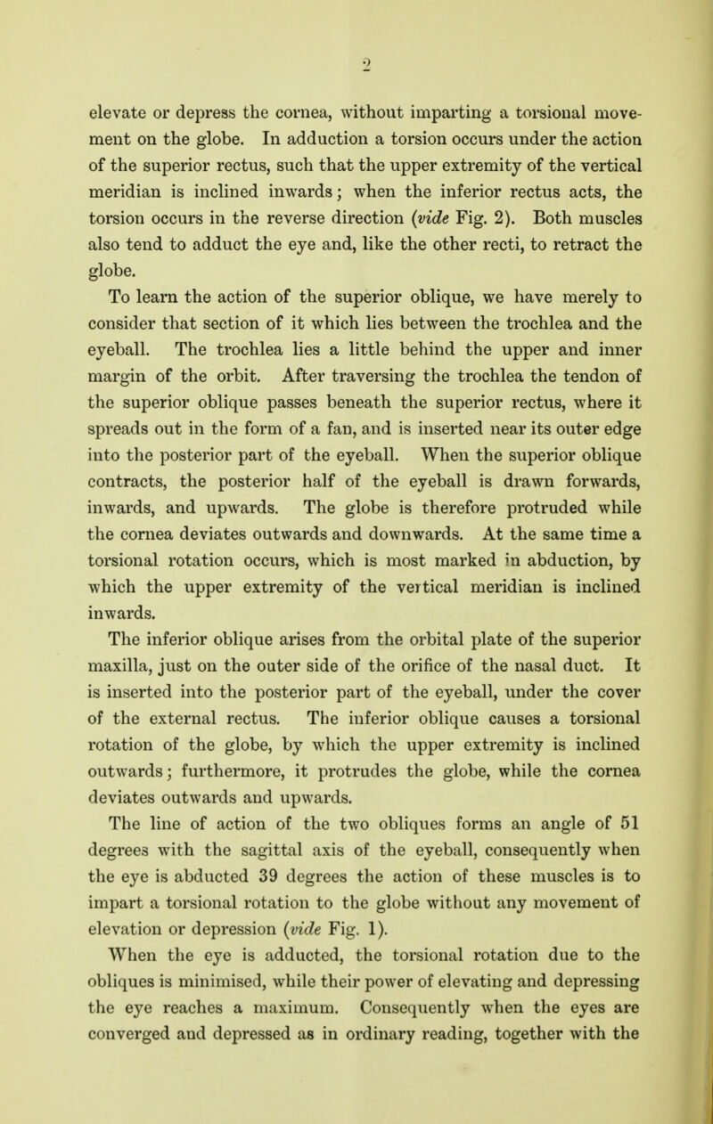 2 elevate or depress the cornea, without imparting a torsional move- ment on the globe. In adduction a torsion occurs under the action of the superior rectus, such that the upper extremity of the vertical meridian is inclined inwards; when the inferior rectus acts, the torsion occurs in the reverse direction {vide Fig. 2). Both muscles also tend to adduct the eye and, like the other recti, to retract the globe. To learn the action of the superior oblique, we have merely to consider that section of it which lies between the trochlea and the eyeball. The trochlea lies a little behind the upper and inner margin of the orbit. After traversing the trochlea the tendon of the superior oblique passes beneath the superior rectus, where it spreads out in the form of a fan, and is inserted near its outer edge into the posterior part of the eyeball. When the superior oblique contracts, the posterior half of the eyeball is drawn forwards, inwards, and upwards. The globe is therefore protruded while the cornea deviates outwards and downwards. At the same time a torsional rotation occurs, which is most marked in abduction, by which the upper extremity of the vertical meridian is inclined inwards. The inferior oblique arises from the orbital plate of the superior maxilla, just on the outer side of the orifice of the nasal duct. It is inserted into the posterior part of the eyeball, under the cover of the external rectus. The inferior oblique causes a torsional rotation of the globe, by which the upper extremity is inclined outwards; furthermore, it protrudes the globe, while the cornea deviates outwards and upwards. The line of action of the two obliques forms an angle of 51 degrees with the sagittal axis of the eyeball, consequently when the eye is abducted 39 degrees the action of these muscles is to impart a torsional rotation to the globe without any movement of elevation or depression {vide Fig. 1). When the eye is adducted, the torsional rotation due to the obliques is minimised, while their power of elevating and depressing the eye reaches a maximum. Consequently when the eyes are converged and depressed as in ordinary reading, together with the