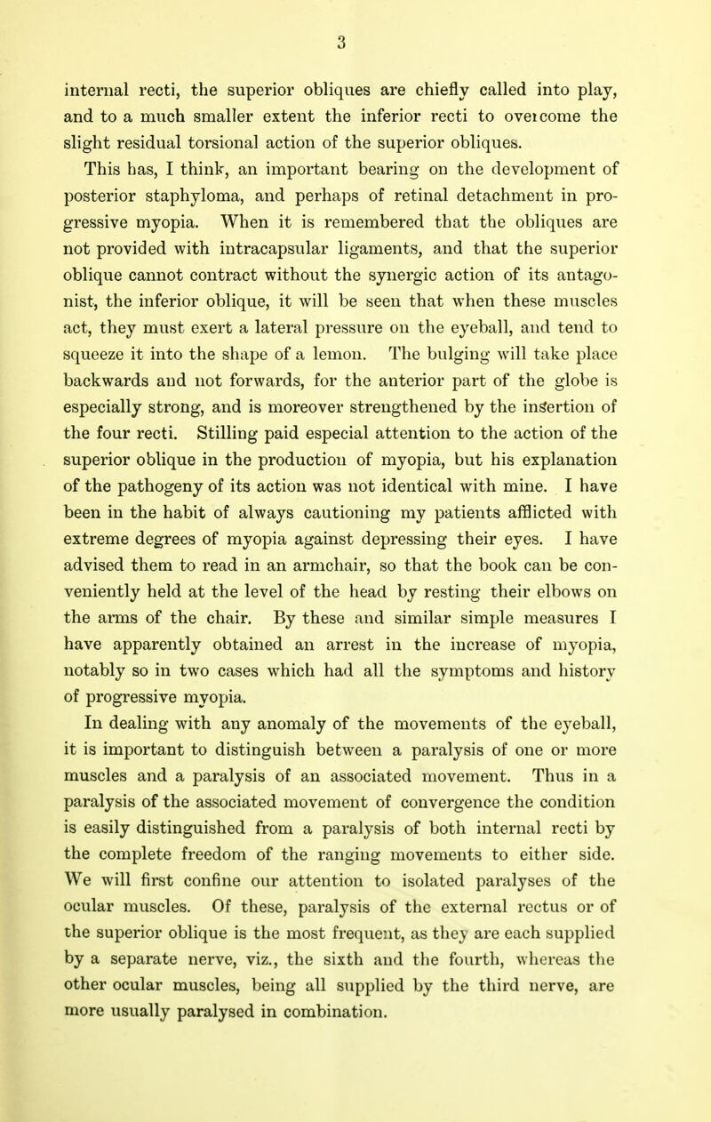 internal recti, the superior obliques are chiefly called into play, and to a much smaller extent the inferior recti to oveicome the slight residual torsional action of the superior obliques. This has, I think, an important bearing on the development of posterior staphyloma, and perhaps of retinal detachment in pro- gressive myopia. When it is remembered that the obliques are not provided with intracapsular ligaments, and that the superior oblique cannot contract without the synergic action of its antago- nist, the inferior oblique, it will be seen that when these muscles act, they must exert a lateral pressure on the eyeball, and tend to squeeze it into the shape of a lemon. The bulging will take place backwards and not forwards, for the anterior part of the globe is especially strong, and is moreover strengthened by the insertion of the four recti. Stilling paid especial attention to the action of the superior oblique in the production of myopia, but his explanation of the pathogeny of its action was not identical with mine. I have been in the habit of always cautioning my patients afflicted with extreme degrees of myopia against depressing their eyes. I have advised them to read in an armchair, so that the book can be con- veniently held at the level of the head by resting their elbows on the arms of the chair. By these and similar simple measures I have apparently obtained an arrest in the increase of myopia, notably so in two cases which had all the symptoms and history of progressive myopia. In dealing with any anomaly of the movements of the eyeball, it is important to distinguish between a paralysis of one or more muscles and a paralysis of an associated movement. Thus in a paralysis of the associated movement of convergence the condition is easily distinguished from a paralysis of both internal recti by the complete freedom of the ranging movements to either side. We will first confine our attention to isolated paralyses of the ocular muscles. Of these, paralysis of the external rectus or of the superior oblique is the most frequent, as they are each supplied by a separate nerve, viz., the sixth and the fourth, whereas the other ocular muscles, being all supplied by the third nerve, are more usually paralysed in combination.