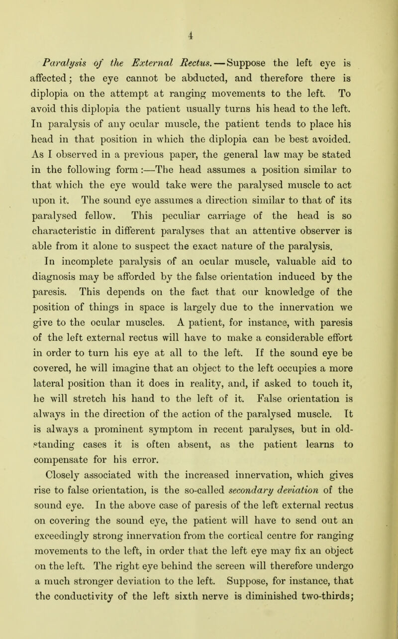 Paralysis of the External Rectus. — Suppose the left eye is affected; the eye cannot be abducted, and therefore there is diplopia on the attempt at ranging movements to the left. To avoid this diplopia the patient usually turns his head to the left. In paralysis of any ocular muscle, the patient tends to place his head in that position in which the diplopia can be best avoided. As I observed in a previous paper, the general law may be stated in the following form:—The head assumes a position similar to that which the eye would take were the paralysed muscle to act upon it. The sound eye assumes a direction similar to that of its paralysed fellow. This peculiar carriage of the head is so characteristic in different paralyses that an attentive observer is able from it alone to suspect the exact nature of the paralysis. In incomplete paralysis of an ocular muscle, valuable aid to diagnosis may be afforded by the false orientation induced by the paresis. This depends on the fact that our knowledge of the position of things in space is largely due to the innervation we give to the ocular muscles. A patient, for instance, with paresis of the left external rectus will have to make a considerable effort in order to turn his eye at all to the left. If the sound eye be covered, he will imagine that an object to the left occupies a more lateral position than it does in reality, and, if asked to touch it, he will stretch his hand to the left of it. False orientation is always in the direction of the action of the paralysed muscle. It is always a prominent symptom in recent paralyses, but in old- ptanding cases it is often absent, as the patient learns to compensate for his error. Closely associated with the increased innervation, which gives rise to false orientation, is the so-called secondary deviation of the sound eye. In the above case of paresis of the left external rectus on covering the sound eye, the patient will have to send out an exceedingly strong innervation from the cortical centre for ranging movements to the left, in order that the left eye may fix an object on the left. The right eye behind the screen will therefore undergo a much stronger deviation to the left. Suppose, for instance, that the conductivity of the left sixth nerve is diminished two-thirds;