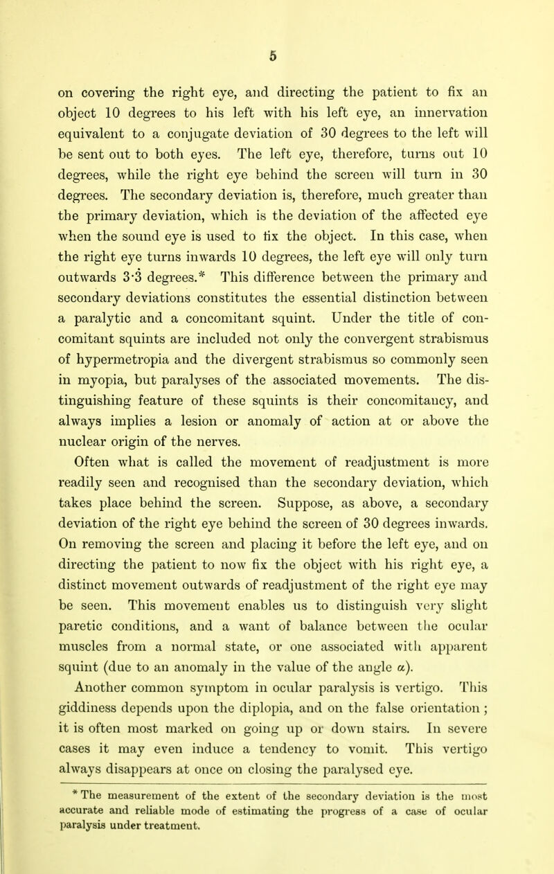 on covering the right eye, and directing the patient to fix an object 10 degrees to his left with his left eye, an innervation equivalent to a conjugate deviation of 30 degrees to the left will be sent out to both eyes. The left eye, therefore, turns out 10 degrees, while the right eye behind the screen will turn in 30 degrees. The secondary deviation is, therefore, much greater than the primary deviation, which is the deviation of the affected eye when the sound eye is used to tix the object. In this case, when the right eye turns inwards 10 degrees, the left eye will only turn outwards 3*3 degrees.'^ This difference between the primary and secondary deviations constitutes the essential distinction between a paralytic and a concomitant squint. Under the title of con- comitant squints are included not only the convergent strabismus of hypermetropia and the divergent strabismus so commonly seen in myopia, but paralyses of the associated movements. The dis- tinguishing feature of these squints is their concomitancy, and always implies a lesion or anomaly of action at or above the nuclear origin of the nerves. Often what is called the movement of readjustment is more readily seen and recognised than the secondary deviation, which takes place behind the screen. Suppose, as above, a secondary deviation of the right eye behind the screen of 30 degrees inwards. On removing the screen and placing it before the left eye, and on directing the patient to now fix the object with his right eye, a distinct movement outwards of readjustment of the right eye may be seen. This movement enables us to distinguish very shght paretic conditions, and a want of balance between the ocular muscles from a normal state, or one associated with apparent squint (due to an anomaly in the value of the angle a). Another common symptom in ocular paralysis is vertigo. This giddiness depends upon the diplopia, and on the false orientation ; it is often most marked on going up or down stairs. In severe cases it may even induce a tendency to vomit. This vertigo always disappears at once on closing the paralysed eye. * The measurement of the extent of the secondary deviation is the most accurate and reliable mode of estimating the progress of a case of ocular paralysis under treatment.