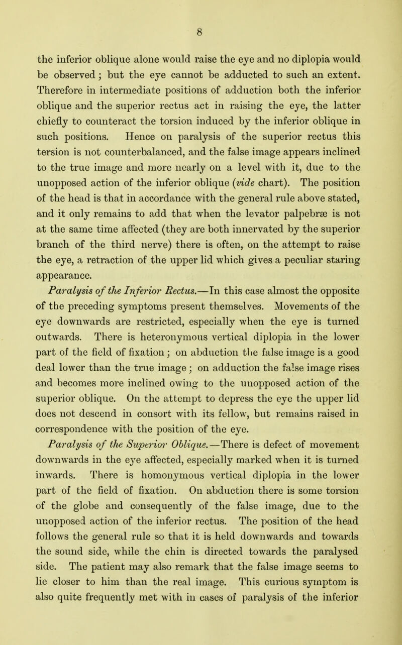 the inferior oblique alone would raise the eye and no diplopia would be observed; but the eye cannot be adducted to such an extent. Therefore in intermediate positions of adduction both the inferior oblique and the superior rectus act in raising the eye, the latter chiefly to counteract the torsion induced by the inferior oblique in such positions. Hence on paralysis of the superior rectus this tersion is not counterbalanced, and the false image appears inclined to the true image and more nearly on a level with it, due to the unopposed action of the inferior oblique (vide chart). The position of the head is that in accordance with the general rule above stated, and it only remains to add that when the levator palpebrae is not at the same time affected (they are both innervated by the superior branch of the third nerve) there is often, on the attempt to raise the eye, a retraction of the upper lid which gives a peculiar staring appearance. Paralysis of the Inferior Rectus.—In this case almost the opposite of the preceding symptoms present themselves. Movements of the eye downwards are restricted, especially when the eye is turned outwards. There is heteronymous vertical diplopia in the lower part of the field of fixation ; on abduction the false image is a good deal lower than the true image; on adduction the false image rises and becomes more inclined owing to the unopposed action of the superior oblique. On the attempt to depress the eye the upper lid does not descend in consort with its fellow, but remains raised in correspondence with the position of the eye. Paralysis of the Superior Oblique.—There is defect of movement downwards in the eye affected, especially marked when it is turned inwards. There is homonymous vertical diplopia in the lower part of the field of fixation. On abduction there is some torsion of the globe and consequently of the false image, due to the unopposed action of the inferior rectus. The position of the head follows the general rule so that it is held downwards and towards the sound side, while the chin is directed towards the paralysed side. The patient may also remark that the false image seems to lie closer to him than the real image. This curious symptom is also quite frequently met with in cases of paralysis of the inferior