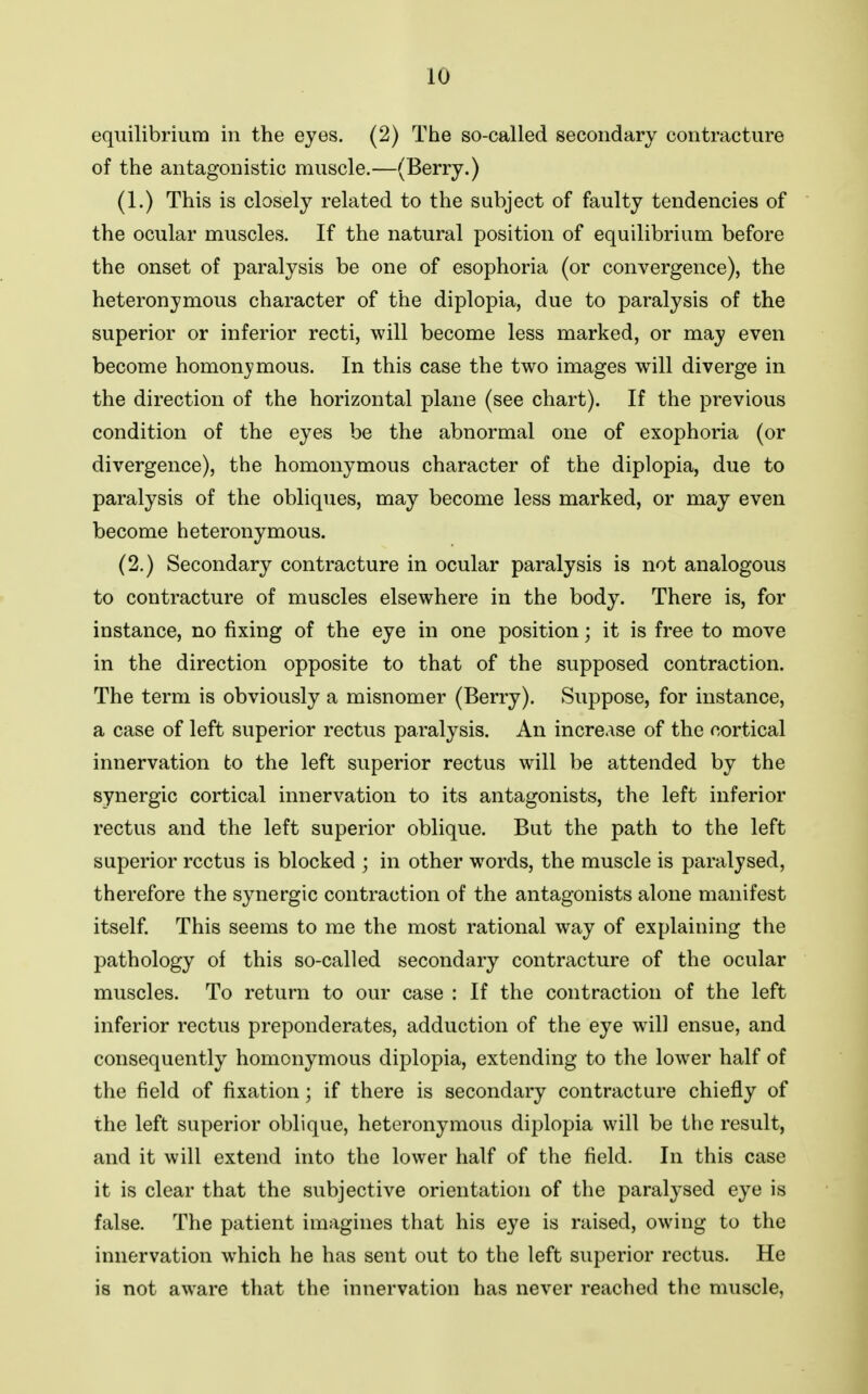 equilibrium in the eyes. (2) The so-called secondary contracture of the antagonistic muscle.—(Berry.) (1.) This is closely related to the subject of faulty tendencies of the ocular muscles. If the natural position of equilibrium before the onset of paralysis be one of esophoria (or convergence), the heteronymous character of the diplopia, due to paralysis of the superior or inferior recti, will become less marked, or may even become homon^-mous. In this case the two images will diverge in the direction of the horizontal plane (see chart). If the previous condition of the eyes be the abnormal one of exophoria (or divergence), the homonymous character of the diplopia, due to paralysis of the obliques, may become less marked, or may even become heteronymous. (2.) Secondary contracture in ocular paralysis is not analogous to contracture of muscles elsewhere in the body. There is, for instance, no fixing of the eye in one position; it is free to move in the direction opposite to that of the supposed contraction. The term is obviously a misnomer (Berry). Suppose, for instance, a case of left superior rectus paralysis. An increase of the cortical innervation to the left superior rectus will be attended by the synergic cortical innervation to its antagonists, the left inferior rectus and the left superior oblique. But the path to the left superior rectus is blocked ; in other words, the muscle is paralysed, therefore the synergic contraction of the antagonists alone manifest itself. This seems to me the most rational way of explaining the pathology of this so-called secondary contracture of the ocular muscles. To return to our case : If the contraction of the left inferior rectus preponderates, adduction of the eye will ensue, and consequently homonymous diplopia, extending to the lower half of the field of fixation; if there is secondary contracture chiefly of the left superior oblique, heteronymous diplopia will be the result, and it will extend into the lower half of the field. In this case it is clear that the subjective orientation of the paralysed eye is false. The patient imagines that his eye is raised, owing to the innervation which he has sent out to the left superior rectus. He is not aware that the innervation has never reached the muscle.